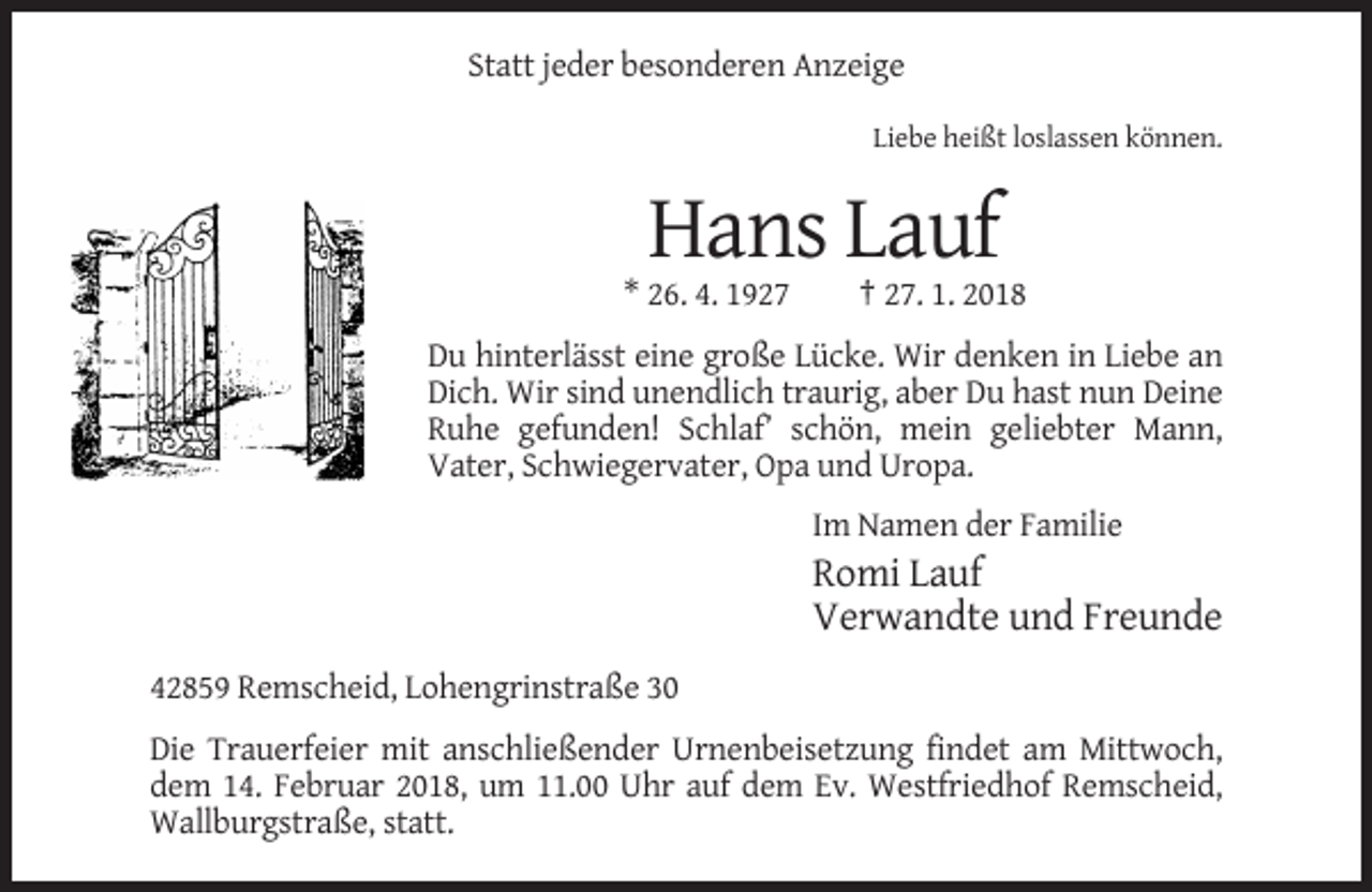 <p>Statt jeder besonderen Anzeige<br />Liebe heißt loslassen können.</p><p>Hans Lauf<br />* 26. 4. 1927</p><p>† 27. 1. 2018</p><p>Du hinterlässt eine große Lücke. Wir denken in Liebe an<br />Dich. Wir sind unendlich traurig, aber Du hast nun Deine<br />Ruhe gefunden! Schlaf’ schön, mein geliebter Mann,<br />Vater, Schwiegervater, Opa und Uropa.<br />Im Namen der Familie</p><p>Romi Lauf<br />Verwandte und Freunde<br />42859 Remscheid, Lohengrinstraße 30<br />Die Trauerfeier mit anschließender Urnenbeisetzung findet am Mittwoch,<br />dem 14. Februar 2018, um 11.00 Uhr auf dem Ev. Westfriedhof Remscheid,<br />Wallburgstraße, statt.</p>
