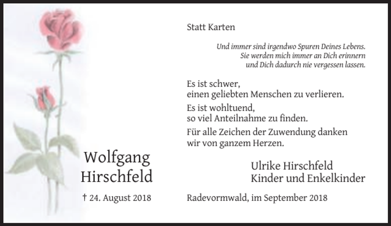 <p>Statt Karten<br />Und immer sind irgendwo Spuren Deines Lebens.<br />Sie werden mich immer an Dich erinnern<br />und Dich dadurch nie vergessen lassen.</p><p>Es ist schwer,<br />einen geliebten Menschen zu verlieren.<br />Es ist wohltuend,<br />so viel Anteilnahme zu finden.<br />Für alle Zeichen der Zuwendung danken<br />wir von ganzem Herzen.</p><p>Wolfgang<br />Hirschfeld<br />† 24. August 2018</p><p>Ulrike Hirschfeld<br />Kinder und Enkelkinder<br />Radevormwald, im September 2018</p>