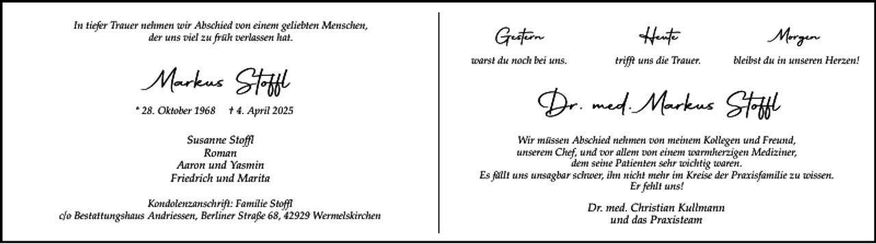 <p>In tiefer Trauer nehmen wir Abschied von einem geliebten Menschen,<br />der uns viel zu früh verlassen hat.</p><p>Markus Stoffl<br />* 28. Oktober 1968</p><p>† 4. April 2025</p><p>Gestern</p><p>Heute</p><p>Morgen</p><p>warst du noch bei uns.</p><p>trifft uns die Trauer.</p><p>bleibst du in unseren Herzen!</p><p>Dr. med. Markus Stoffl</p><p>Susanne Stoffl<br />Roman<br />Aaron und Yasmin<br />Friedrich und Marita</p><p>Wir müssen Abschied nehmen von meinem Kollegen und Freund,<br />unserem Chef, und vor allem von einem warmherzigen Mediziner,<br />dem seine Patienten sehr wichtig waren.<br />Es fällt uns unsagbar schwer, ihn nicht mehr im Kreise der Praxisfamilie zu wissen.<br />Er fehlt uns!</p><p>Kondolenzanschrift: Familie Stoffl<br />c/o Bestattungshaus Andriessen, Berliner Straße 68, 42929 Wermelskirchen</p><p>Dr. med. Christian Kullmann<br />und das Praxisteam</p>