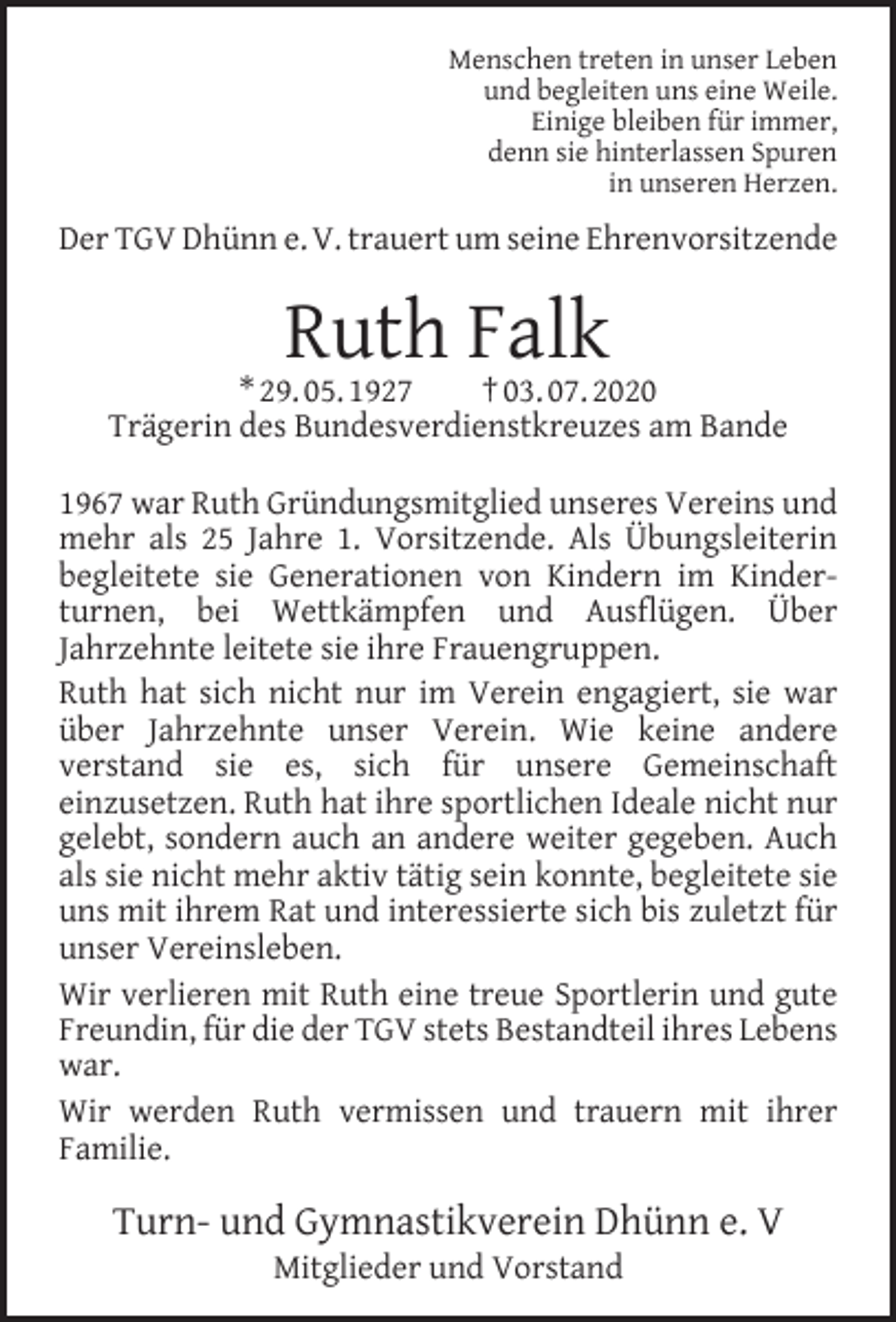 <p>Menschen treten in unser Leben<br />und begleiten uns eine Weile.<br />Einige bleiben für immer,<br />denn sie hinterlassen Spuren<br />in unseren Herzen.</p><p>Der TGV Dhünn e. V. trauert um seine Ehrenvorsitzende</p><p>Ruth Falk</p><p>* 29. 05. 1927<br />† 03. 07. 2020<br />Trägerin des Bundesverdienstkreuzes am Bande<br />1967 war Ruth Gründungsmitglied unseres Vereins und<br />mehr als 25 Jahre 1. Vorsitzende. Als Übungsleiterin<br />begleitete sie Generationen von Kindern im Kinderturnen, bei Wettkämpfen und Ausflügen. Über<br />Jahrzehnte leitete sie ihre Frauengruppen.<br />Ruth hat sich nicht nur im Verein engagiert, sie war<br />über Jahrzehnte unser Verein. Wie keine andere<br />verstand sie es, sich für unsere Gemeinschaft<br />einzusetzen. Ruth hat ihre sportlichen Ideale nicht nur<br />gelebt, sondern auch an andere weiter gegeben. Auch<br />als sie nicht mehr aktiv tätig sein konnte, begleitete sie<br />uns mit ihrem Rat und interessierte sich bis zuletzt für<br />unser Vereinsleben.<br />Wir verlieren mit Ruth eine treue Sportlerin und gute<br />Freundin, für die der TGV stets Bestandteil ihres Lebens<br />war.<br />Wir werden Ruth vermissen und trauern mit ihrer<br />Familie.</p><p>Turn- und Gymnastikverein Dhünn e. V<br />Mitglieder und Vorstand</p>