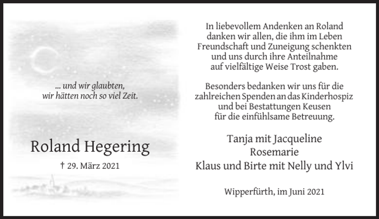 <p>In liebevollem Andenken an Roland<br />danken wir allen, die ihm im Leben<br />Freundschaft und Zuneigung schenkten<br />und uns durch ihre Anteilnahme<br />auf vielfältige Weise Trost gaben.<br />... und wir glaubten,<br />wir hätten noch so viel Zeit.</p><p>Roland Hegering<br />† 29. März 2021</p><p>Besonders bedanken wir uns für die<br />zahlreichen Spenden an das Kinderhospiz<br />und bei Bestattungen Keusen<br />für die einfühlsame Betreuung.</p><p>Tanja mit Jacqueline<br />Rosemarie<br />Klaus und Birte mit Nelly und Ylvi<br />Wipperfürth, im Juni 2021</p>