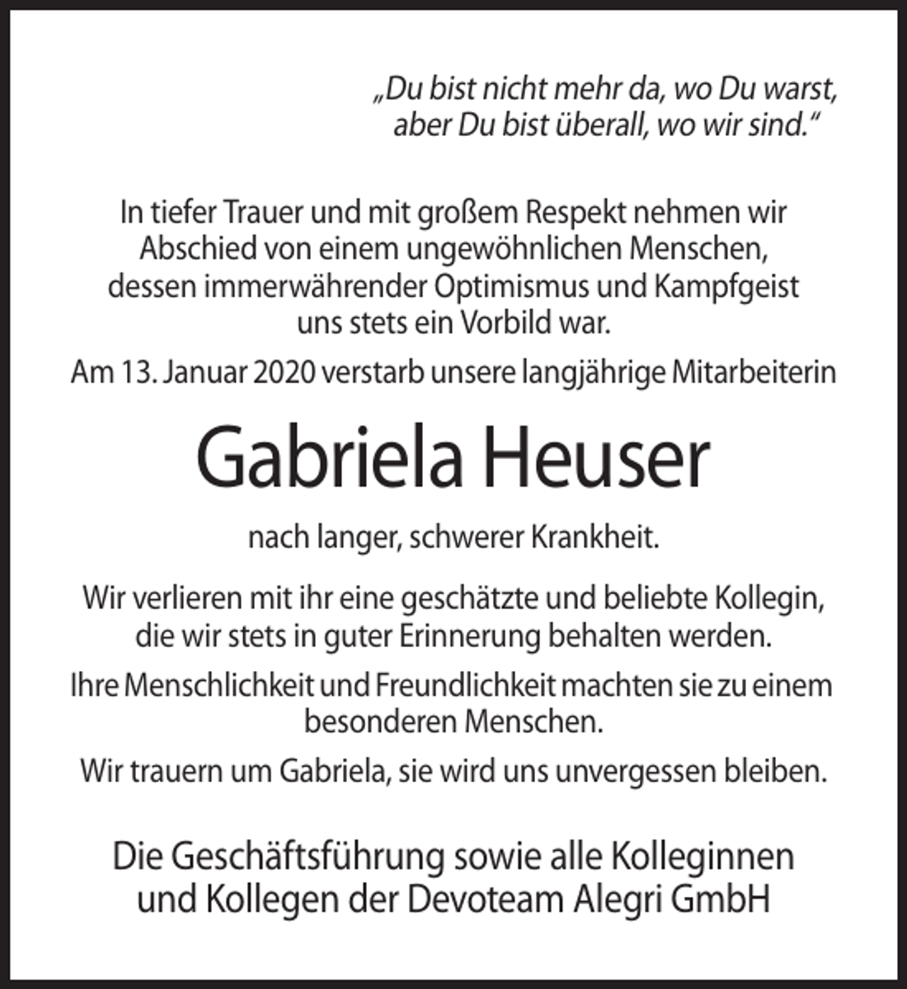 <p>„Du bist nicht mehr da, wo Du warst,<br />aber Du bist überall, wo wir sind.“<br />In tiefer Trauer und mit großem Respekt nehmen wir<br />Abschied von einem ungewöhnlichen Menschen,<br />dessen immerwährender Optimismus und Kampfgeist<br />uns stets ein Vorbild war.<br />Am 13. Januar 2020 verstarb unsere langjährige Mitarbeiterin</p><p>Gabriela Heuser<br />nach langer, schwerer Krankheit.<br />Wir verlieren mit ihr eine geschätzte und beliebte Kollegin,<br />die wir stets in guter Erinnerung behalten werden.<br />Ihre Menschlichkeit und Freundlichkeit machten sie zu einem<br />besonderen Menschen.<br />Wir trauern um Gabriela, sie wird uns unvergessen bleiben.</p><p>Die Geschäftsführung sowie alle Kolleginnen<br />und Kollegen der Devoteam Alegri GmbH</p>