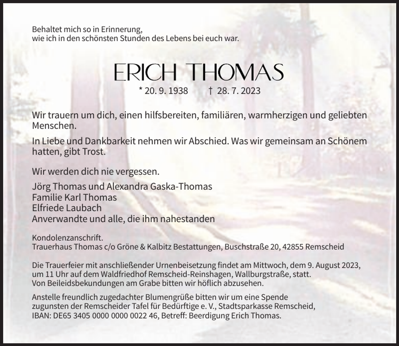 <p>Behaltet mich so in Erinnerung,<br />wie ich in den schönsten Stunden des Lebens bei euch war.</p><p>* 20. 9. 1938</p><p>† 28. 7. 2023</p><p>Wir trauern um dich, einen hilfsbereiten, familiären, warmherzigen und geliebten<br />Menschen.<br />In Liebe und Dankbarkeit nehmen wir Abschied. Was wir gemeinsam an Schönem<br />hatten, gibt Trost.<br />Wir werden dich nie vergessen.<br />Jörg Thomas und Alexandra Gaska-Thomas<br />Familie Karl Thomas<br />Elfriede Laubach<br />Anverwandte und alle, die ihm nahestanden<br />Kondolenzanschrift.<br />Trauerhaus Thomas c/o Gröne &amp; Kalbitz Bestattungen, Buschstraße 20, 42855 Remscheid<br />Die Trauerfeier mit anschließender Urnenbeisetzung findet am Mittwoch, dem 9. August 2023,<br />um 11 Uhr auf dem Waldfriedhof Remscheid-Reinshagen, Wallburgstraße, statt.<br />Von Beileidsbekundungen am Grabe bitten wir höflich abzusehen.<br />Anstelle freundlich zugedachter Blumengrüße bitten wir um eine Spende<br />zugunsten der Remscheider Tafel für Bedürftige e. V., Stadtsparkasse Remscheid,<br />IBAN: DE65 3405 0022 46, Betreff: Beerdigung Erich Thomas.</p>