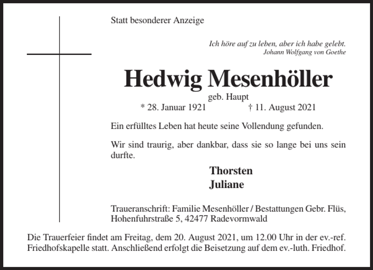 <p>Statt besonderer Anzeige<br />Ich höre auf zu leben, aber ich habe gelebt.<br />Johann Wolfgang von Goethe</p><p>Hedwig Mesenhöller<br />* 28. Januar 1921</p><p>geb. Haupt<br />† 11. August 2021</p><p>Ein erfülltes Leben hat heute seine Vollendung gefunden.<br />Wir sind traurig, aber dankbar, dass sie so lange bei uns sein<br />durfte.</p><p>Thorsten<br />Juliane<br />Traueranschrift: Familie Mesenhöller / Bestattungen Gebr. Flüs,<br />Hohenfuhrstraße 5, 42477 Radevormwald<br />Die Trauerfeier findet am Freitag, dem 20. August 2021, um 12.00 Uhr in der ev.-ref.<br />Friedhofskapelle statt. Anschließend erfolgt die Beisetzung auf dem ev.-luth. Friedhof.</p>