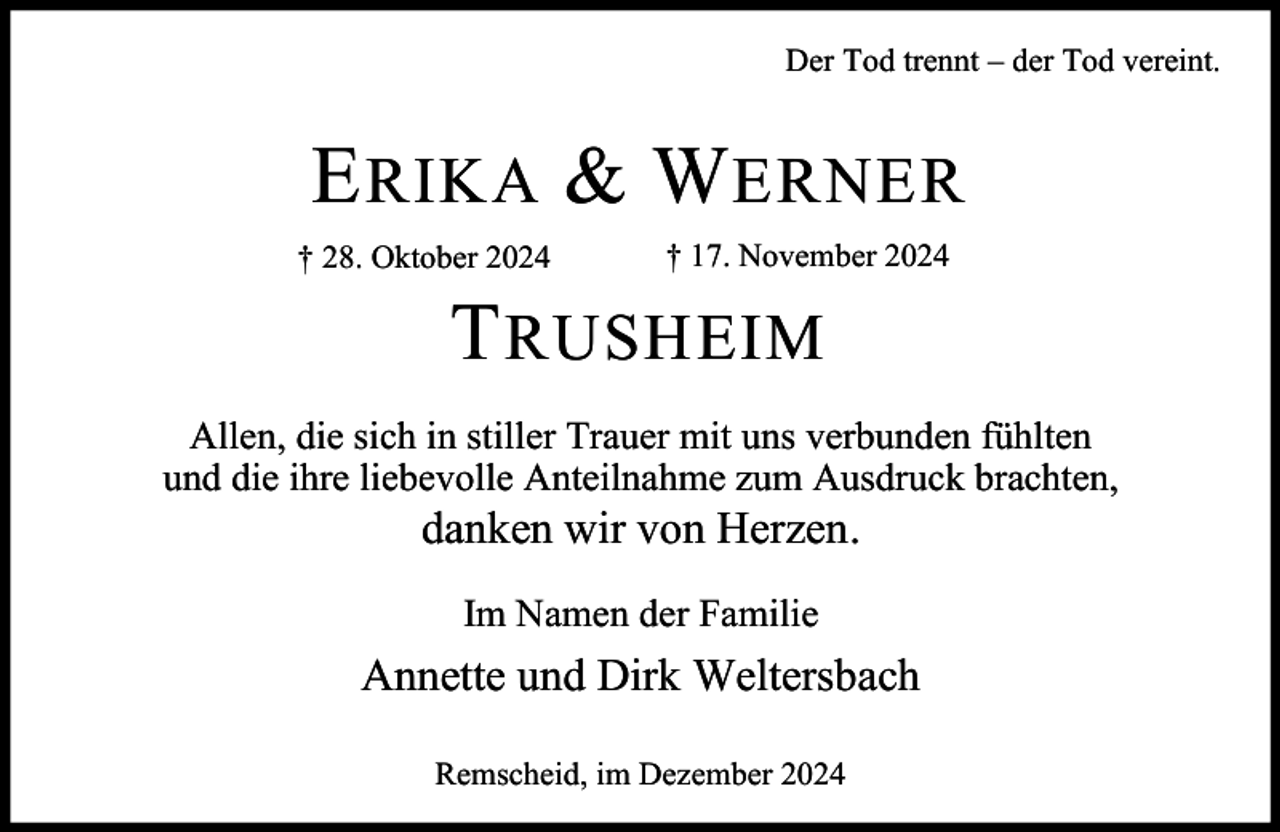 <p>Der Tod trennt – der Tod vereint.</p><p>E RIKA &amp; W ERNER<br />† 28. Oktober 2024</p><p>† 17. November 2024</p><p>T RUSHEIM<br />Allen, die sich in stiller Trauer mit uns verbunden fühlten<br />und die ihre liebevolle Anteilnahme zum Ausdruck brachten,</p><p>danken wir von Herzen.<br />Im Namen der Familie</p><p>Annette und Dirk Weltersbach<br />Remscheid, im Dezember 2024</p>