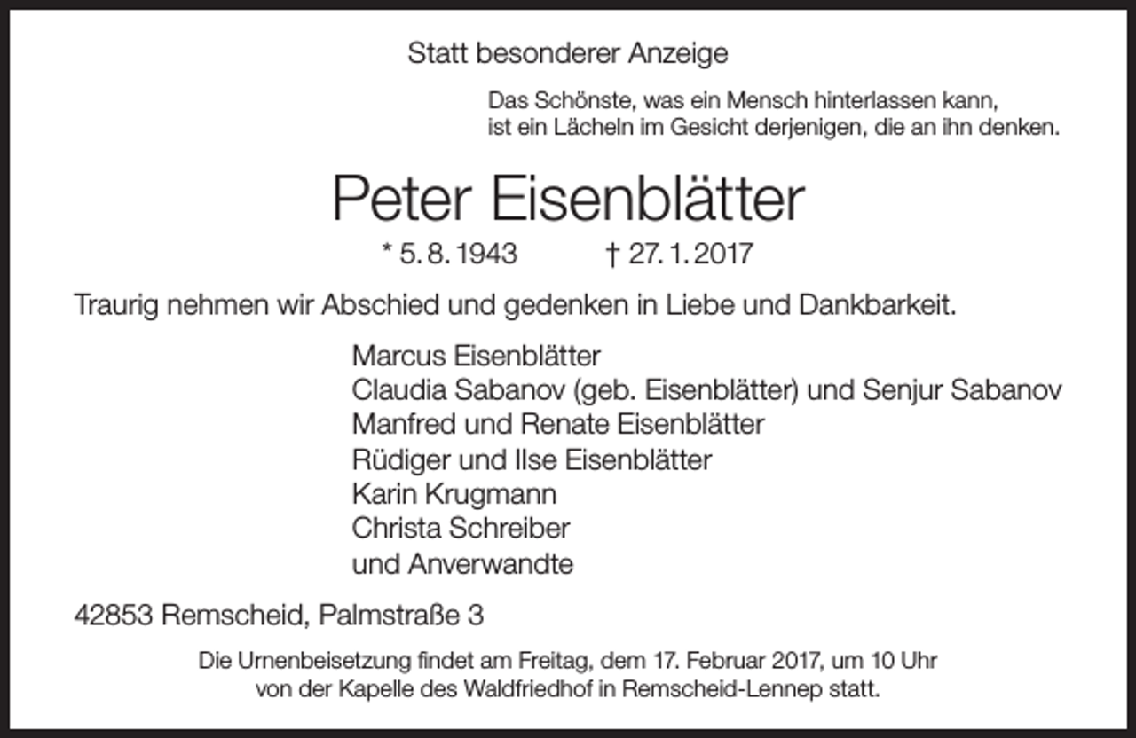 <p>Statt besonderer Anzeige<br />Das Schönste, was ein Mensch hinterlassen kann,<br />ist ein Lächeln im Gesicht derjenigen, die an ihn denken.</p><p>Peter Eisenblätter<br />* 5. 8. 1943</p><p>† 27. 1. 2017</p><p>Traurig nehmen wir Abschied und gedenken in Liebe und Dankbarkeit.<br />Marcus Eisenblätter<br />Claudia Sabanov (geb. Eisenblätter) und Senjur Sabanov<br />Manfred und Renate Eisenblätter<br />Rüdiger und IIse Eisenblätter<br />Karin Krugmann<br />Christa Schreiber<br />und Anverwandte<br />42853 Remscheid, Palmstraße 3<br />Die Urnenbeisetzung findet am Freitag, dem 17. Februar 2017, um 10 Uhr<br />von der Kapelle des Waldfriedhof in Remscheid-Lennep statt.</p>