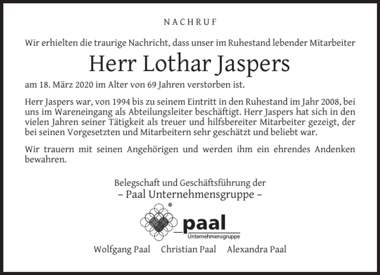 <p>NACHRUF<br />Wir erhielten die traurige Nachricht, dass unser im Ruhestand lebender Mitarbeiter</p><p>Herr Lothar Jaspers</p><p>am 18. März 2020 im Alter von 69 Jahren verstorben ist.</p><p>Herr Jaspers war, von 1994 bis zu seinem Eintritt in den Ruhestand im Jahr 2008, bei<br />uns im Wareneingang als Abteilungsleiter beschäftigt. Herr Jaspers hat sich in den<br />vielen Jahren seiner Tätigkeit als treuer und hilfsbereiter Mitarbeiter gezeigt, der<br />bei seinen Vorgesetzten und Mitarbeitern sehr geschätzt und beliebt war.<br />Wir trauern mit seinen Angehörigen und werden ihm ein ehrendes Andenken<br />bewahren.<br />Belegschaft und Geschäftsführung der</p><p>– Paal Unternehmensgruppe –<br />®</p><p>paal</p><p>Unternehmensgruppe</p><p>Wolfgang Paal</p><p>Christian Paal</p><p>Alexandra Paal</p>