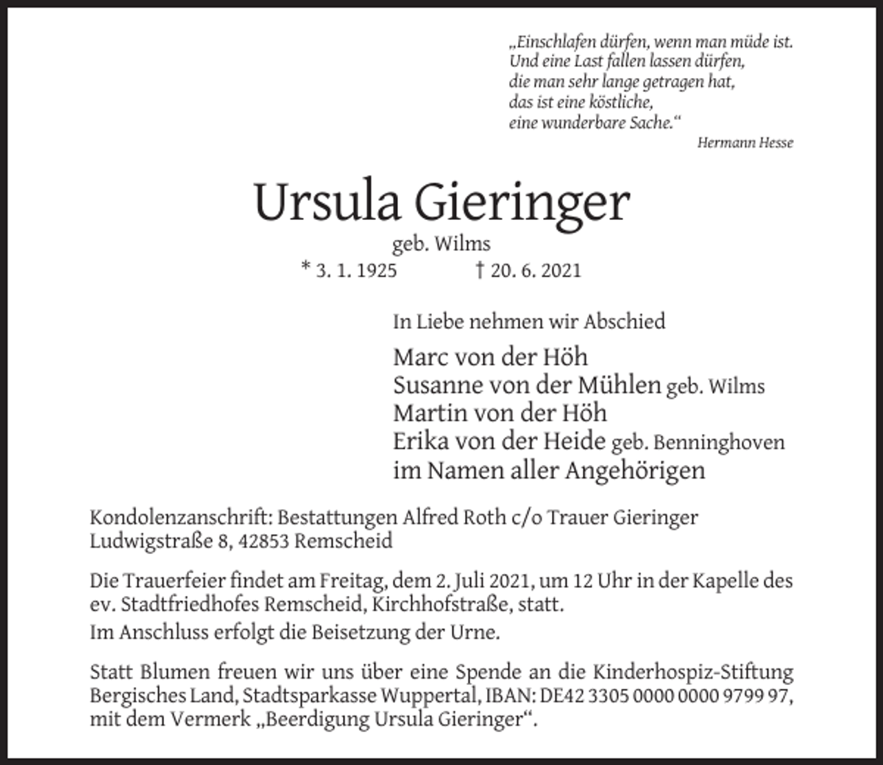 <p>„Einschlafen dürfen, wenn man müde ist.<br />Und eine Last fallen lassen dürfen,<br />die man sehr lange getragen hat,<br />das ist eine köstliche,<br />eine wunderbare Sache.“<br />Hermann Hesse</p><p>Ursula Gieringer<br />geb. Wilms<br />* 3. 1. 1925<br />† 20. 6. 2021<br />In Liebe nehmen wir Abschied</p><p>Marc von der Höh<br />Susanne von der Mühlen geb. Wilms<br />Martin von der Höh<br />Erika von der Heide geb. Benninghoven<br />im Namen aller Angehörigen<br />Kondolenzanschrift: Bestattungen Alfred Roth c/o Trauer Gieringer<br />Ludwigstraße 8, 42853 Remscheid<br />Die Trauerfeier findet am Freitag, dem 2. Juli 2021, um 12 Uhr in der Kapelle des<br />ev. Stadtfriedhofes Remscheid, Kirchhofstraße, statt.<br />Im Anschluss erfolgt die Beisetzung der Urne.<br />Statt Blumen freuen wir uns über eine Spende an die Kinderhospiz-Stiftung<br />Bergisches Land, Stadtsparkasse Wuppertal, IBAN: DE42 3305 9797,<br />mit dem Vermerk „Beerdigung Ursula Gieringer“.</p>