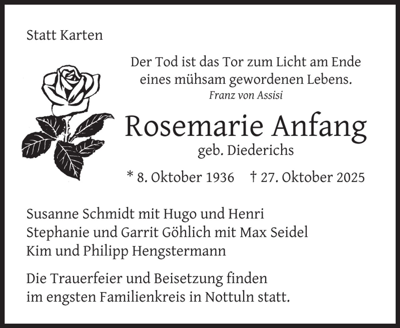 <p>Statt Karten<br />Der Tod ist das Tor zum Licht am Ende<br />eines mühsam gewordenen Lebens.<br />Franz von Assisi</p><p>Rosemarie Anfang<br />geb. Diederichs</p><p>* 8. Oktober 1936</p><p>† 27. Oktober 2025</p><p>Susanne Schmidt mit Hugo und Henri<br />Stephanie und Garrit Göhlich mit Max Seidel<br />Kim und Philipp Hengstermann<br />Die Trauerfeier und Beisetzung ﬁnden<br />im engsten Familienkreis in Nottuln statt.</p>