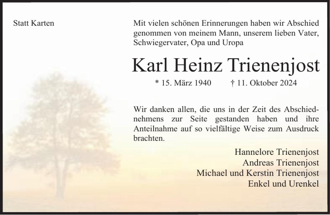 <p>Statt Karten</p><p>Mit vielen schönen Erinnerungen haben wir Abschied<br />genommen von meinem Mann, unserem lieben Vater,<br />Schwiegervater, Opa und Uropa</p><p>Karl Heinz Trienenjost<br />* 15. März 1940</p><p>† 11. Oktober 2024</p><p>Wir danken allen, die uns in der Zeit des Abschiednehmens zur Seite gestanden haben und ihre<br />Anteilnahme auf so vielfältige Weise zum Ausdruck<br />brachten.</p><p>Hannelore Trienenjost<br />Andreas Trienenjost<br />Michael und Kerstin Trienenjost<br />Enkel und Urenkel</p>