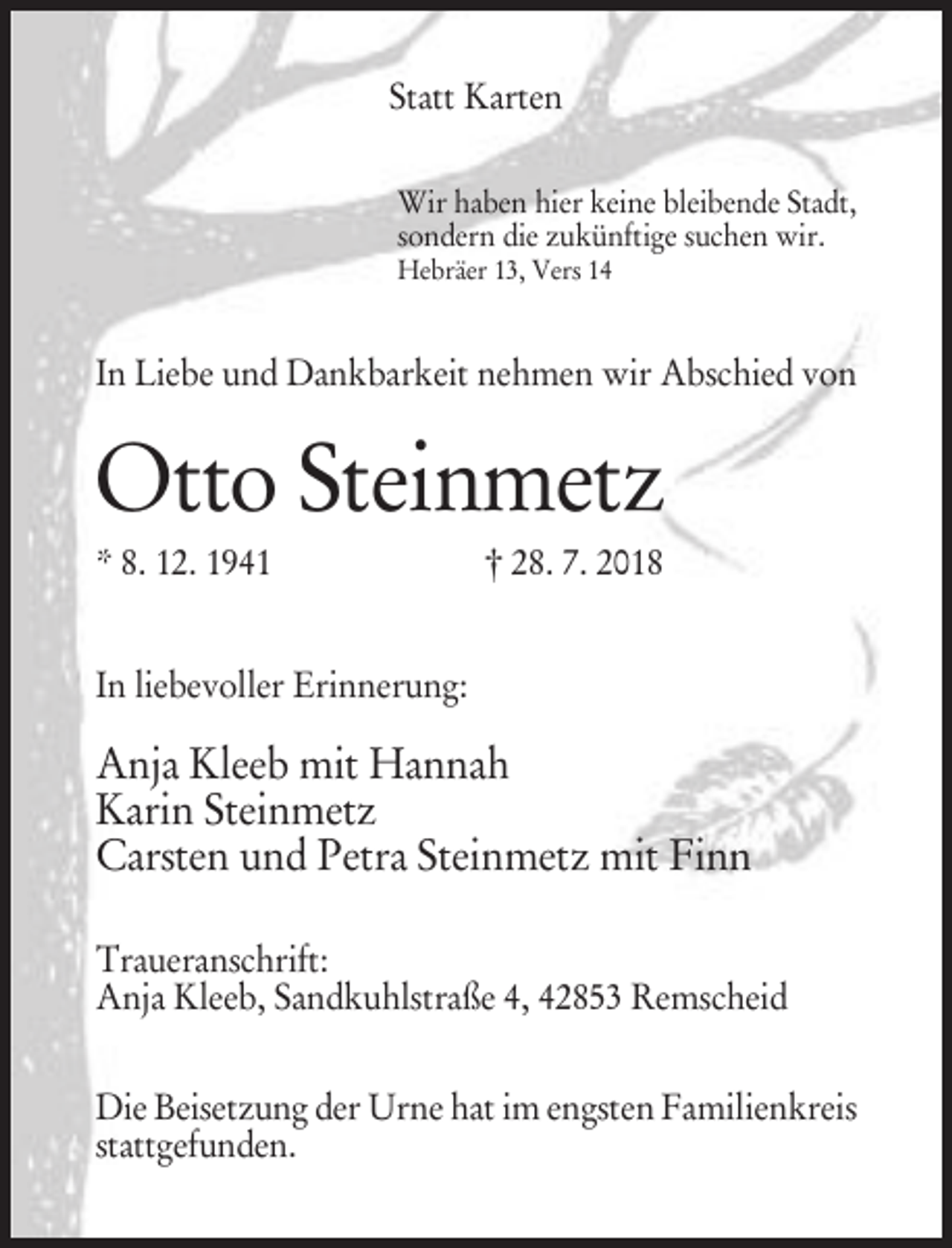 <p>Statt Karten<br />Wir haben hier keine bleibende Stadt,<br />sondern die zukünftige suchen wir.<br />Hebräer 13, Vers 14</p><p>In Liebe und Dankbarkeit nehmen wir Abschied von</p><p>Otto Steinmetz<br />* 8. 12. 1941</p><p>† 28. 7. 2018</p><p>In liebevoller Erinnerung:</p><p>Anja Kleeb mit Hannah<br />Karin Steinmetz<br />Carsten und Petra Steinmetz mit Finn<br />Traueranschrift:<br />Anja Kleeb, Sandkuhlstraße 4, 42853 Remscheid<br />Die Beisetzung der Urne hat im engsten Familienkreis<br />stattgefunden.</p>