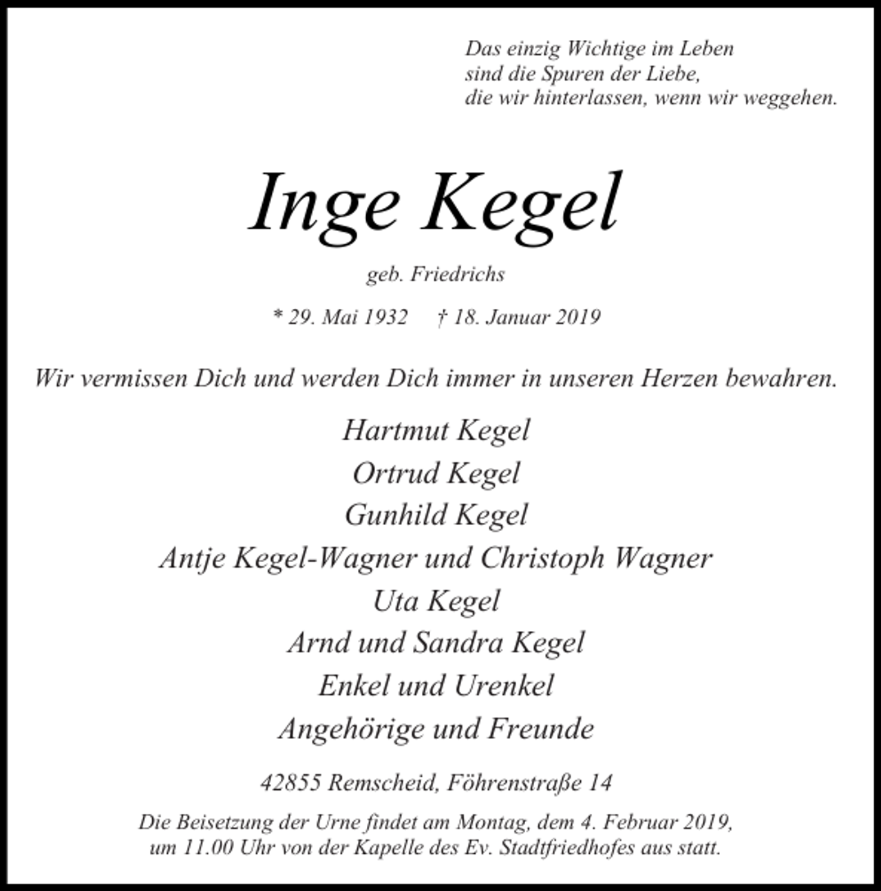 <p>Das einzig Wichtige im Leben<br />sind die Spuren der Liebe,<br />die wir hinterlassen, wenn wir weggehen.</p><p>Inge Kegel<br />geb. Friedrichs<br />29. Mai 19 2</p><p>18. anuar 2019</p><p>Wir vermissen Dich und werden Dich immer in unseren Herzen bewahren.</p><p>Hartmut Kegel<br />Ortrud Kegel<br />Gunhild Kegel<br />Antje Kegel-Wagner und Christoph Wagner<br />Uta Kegel<br />Arnd und Sandra Kegel<br />Enkel und Urenkel<br />Angehörige und Freunde<br />42855 Remscheid, Föhrenstraße 14<br />Die Beisetzung der Urne findet am Montag, dem 4. Februar 2019,<br />um 11.00 Uhr von der Kapelle des Ev. Stadtfriedhofes aus statt.</p>