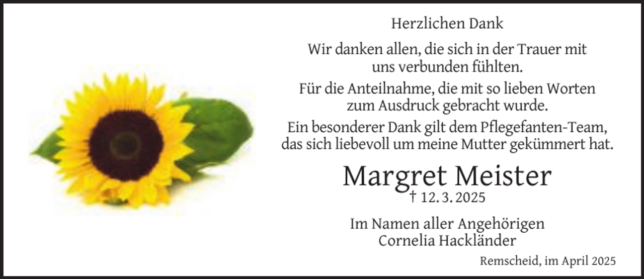 <p>Herzlichen Dank<br />Wir danken allen, die sich in der Trauer mit<br />uns verbunden fühlten.<br />Für die Anteilnahme, die mit so lieben Worten<br />zum Ausdruck gebracht wurde.<br />Ein besonderer Dank gilt dem Pﬂegefanten-Team,<br />das sich liebevoll um meine Mutter gekümmert hat.</p><p>Margret Meister<br />† 12. 3. 2025</p><p>Im Namen aller Angehörigen<br />Cornelia Hackländer<br />Remscheid, im April 2025</p>
