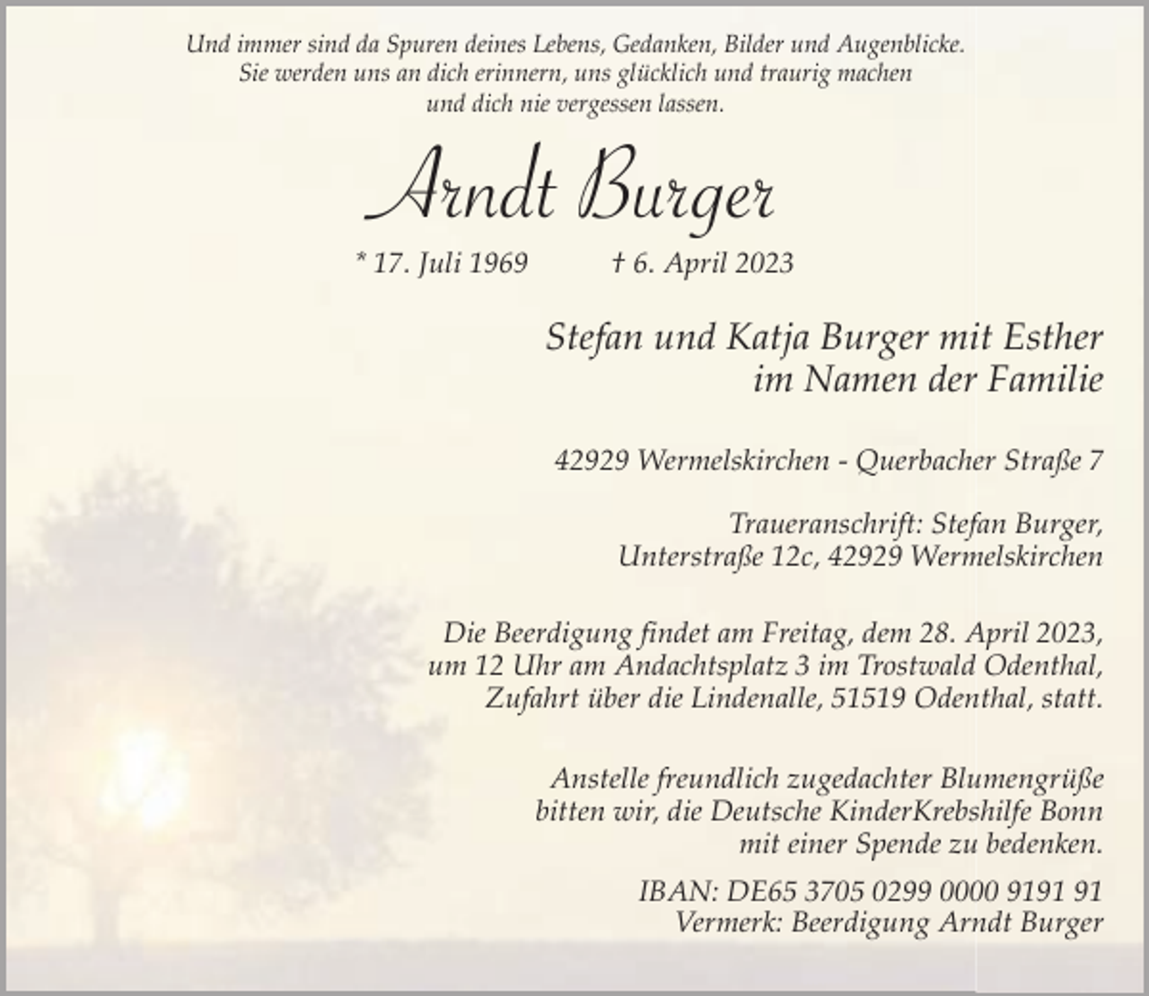 <p>Und immer sind da Spuren deines Lebens, Gedanken, Bilder und Augenblicke.<br />Sie werden uns an dich erinnern, uns glücklich und traurig machen<br />und dich nie vergessen lassen.</p><p>Arndt Burger<br />* 17. Juli 1969</p><p>† 6. April 2023</p><p>Stefan und Katja Burger mit Esther<br />im Namen der Familie<br />42929 Wermelskirchen - Querbacher Straße 7<br />Traueranschrift: Stefan Burger,<br />Unterstraße 12c, 42929 Wermelskirchen<br />Die Beerdigung findet am Freitag, dem 28. April 2023,<br />um 12 Uhr am Andachtsplatz 3 im Trostwald Odenthal,<br />Zufahrt über die Lindenalle, 51519 Odenthal, statt.<br />Anstelle freundlich zugedachter Blumengrüße<br />bitten wir, die Deutsche KinderKrebshilfe Bonn<br />mit einer Spende zu bedenken.<br />IBAN: DE65 3705 0299 0000 91<br />Vermerk: Beerdigung Arndt Burger</p>