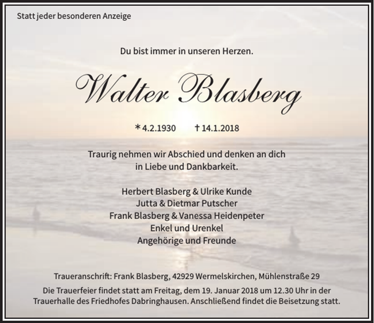 <p>Statt jeder besonderen Anzeige</p><p>Du bist immer in unseren Herzen.</p><p>Walter Blasberg<br />Ü 4.2.1930</p><p>14.1.2018</p><p>Traurig nehmen wir Abschied und denken an dich<br />in Liebe und Dankbarkeit.<br />Herbert Blasberg &amp; Ulrike Kunde<br />Jutta &amp; Dietmar Putscher<br />Frank Blasberg &amp; Vanessa Heidenpeter<br />Enkel und Urenkel<br />Angehörige und Freunde</p><p>Traueranschrift: Frank Blasberg, 42929 Wermelskirchen, Mühlenstraße 29<br />Die Trauerfeier findet statt am Freitag, dem 19. Januar 2018 um 12.30 Uhr in der<br />Trauerhalle des Friedhofes Dabringhausen. Anschließend findet die Beisetzung statt.</p>