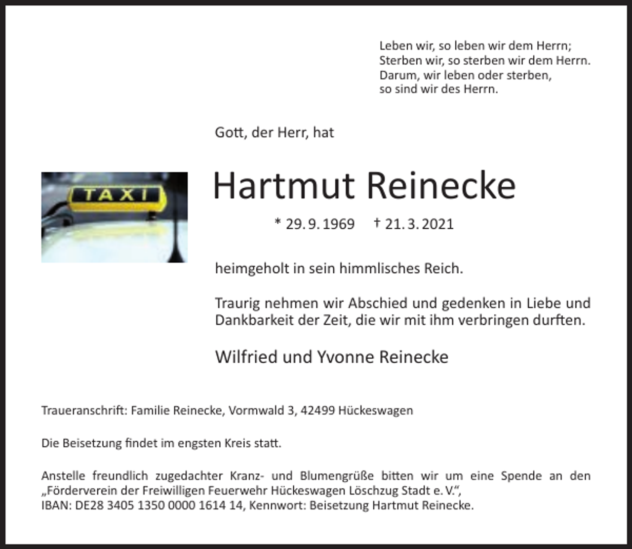<p>Leben wir, so leben wir dem Herrn;<br />Sterben wir, so sterben wir dem Herrn.<br />Darum, wir leben oder sterben,<br />so sind wir des Herrn.</p><p>Gott, der Herr, hat</p><p>Hartmut Reinecke<br />* 29. 9. 1969</p><p>† 21. 3. 2021</p><p>heimgeholt in sein himmlisches Reich.<br />Traurig nehmen wir Abschied und gedenken in Liebe und<br />Dankbarkeit der Zeit, die wir mit ihm verbringen durften.</p><p>Wilfried und Yvonne Reinecke<br />Traueranschrift: Familie Reinecke, Vormwald 3, 42499 Hückeswagen<br />Die Beisetzung ﬁndet im engsten Kreis statt.<br />Anstelle freundlich zugedachter Kranz- und Blumengrüße bitten wir um eine Spende an den<br />„Förderverein der Freiwilligen Feuerwehr Hückeswagen Löschzug Stadt e. V.“,<br />IBAN: DE28 3405 135000 16, Kennwort: Beisetzung Hartmut Reinecke.</p>