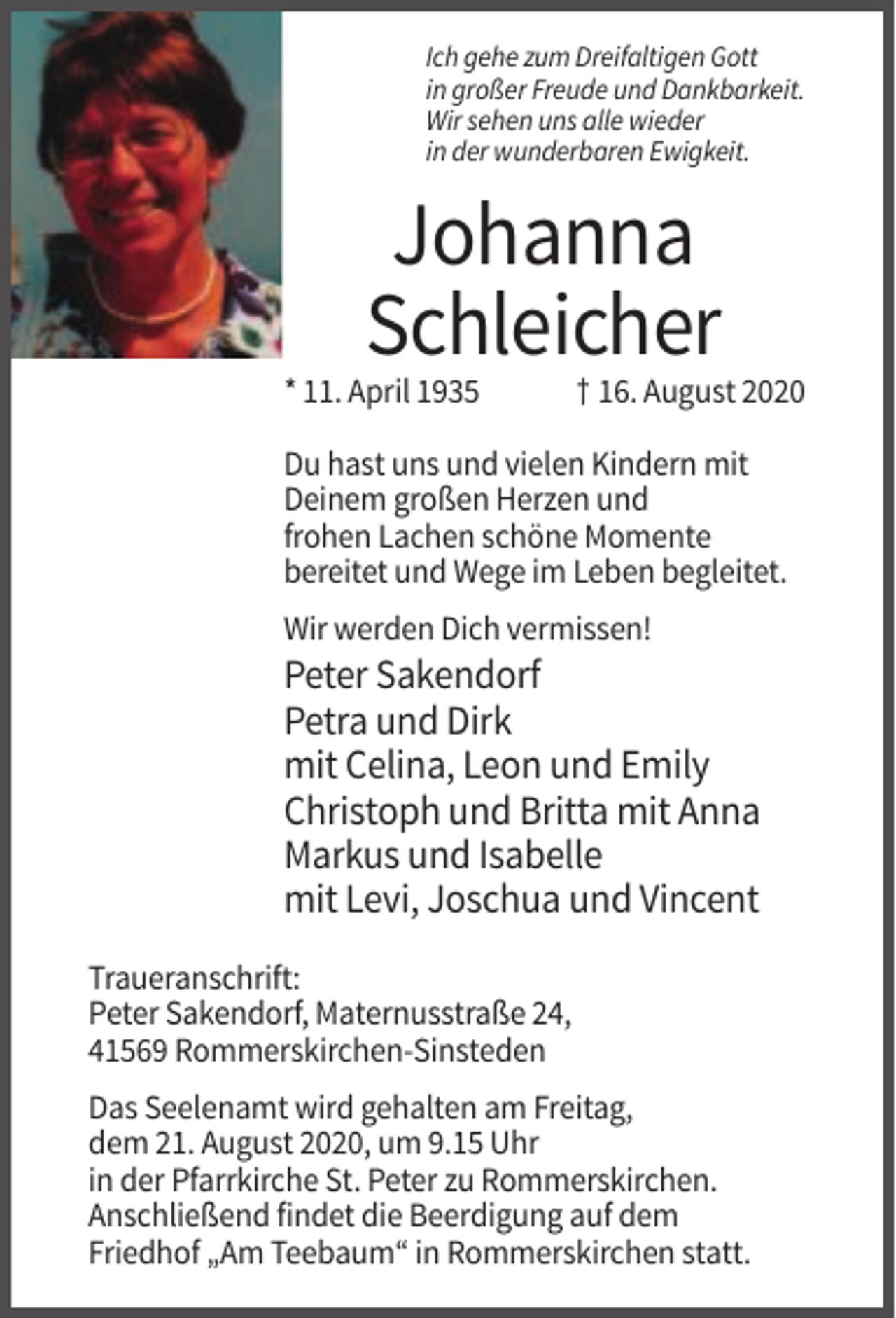 <p>Ich gehe zum Dreifaltigen Gott<br />in großer Freude und Dankbarkeit.<br />Wir sehen uns alle wieder<br />in der wunderbaren Ewigkeit.</p><p>Johanna<br />Schleicher<br />* 11. April 1935</p><p>† 16. August 2020</p><p>Du hast uns und vielen Kindern mit<br />Deinem großen Herzen und<br />frohen Lachen schöne Momente<br />bereitet und Wege im Leben begleitet.<br />Wir werden Dich vermissen!</p><p>Peter Sakendorf<br />Petra und Dirk<br />mit Celina, Leon und Emily<br />Christoph und Britta mit Anna<br />Markus und Isabelle<br />mit Levi, Joschua und Vincent<br />Traueranschrift:<br />Peter Sakendorf, Maternusstraße 24,<br />41569 Rommerskirchen-Sinsteden<br />Das Seelenamt wird gehalten am Freitag,<br />dem 21. August 2020, um 9.15 Uhr<br />in der Pfarrkirche St. Peter zu Rommerskirchen.<br />Anschließend findet die Beerdigung auf dem<br />Friedhof „Am Teebaum“ in Rommerskirchen statt.</p>