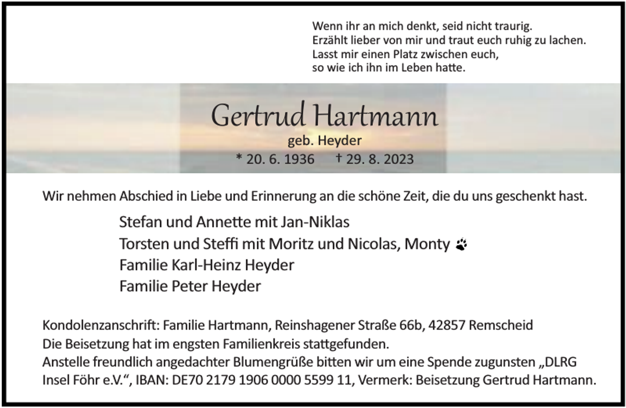 <p>Wenn ihr an mich denkt, seid nicht traurig.<br />Erzählt lieber von mir und traut euch ruhig zu lachen.<br />Lasst mir einen Platz zwischen euch,<br />so wie ich ihn im Leben ha e.</p><p>Gertrud Hartmann<br />geb. Heyder<br />* 20. 6. 1936 † 29. 8. 2023</p><p>Wir nehmen Abschied in Liebe und Erinnerung an die schöne Zeit, die du uns geschenkt hast.</p><p>Stefan und Anne e mit Jan-Niklas<br />Torsten und Steﬃ mit Moritz und Nicolas, Monty<br />Familie Karl-Heinz Heyder<br />Familie Peter Heyder<br />Kondolenzanschri : Familie Hartmann, Reinshagener Straße 66b, 42857 Remscheid<br />Die Beisetzung hat im engsten Familienkreis sta gefunden.<br />Anstelle freundlich angedachter Blumengrüße bi en wir um eine Spende zugunsten „DLRG<br />Insel Föhr e.V.“, IBAN: DE70 2179 1906 0000 5599 11, Vermerk: Beisetzung Gertrud Hartmann.</p>