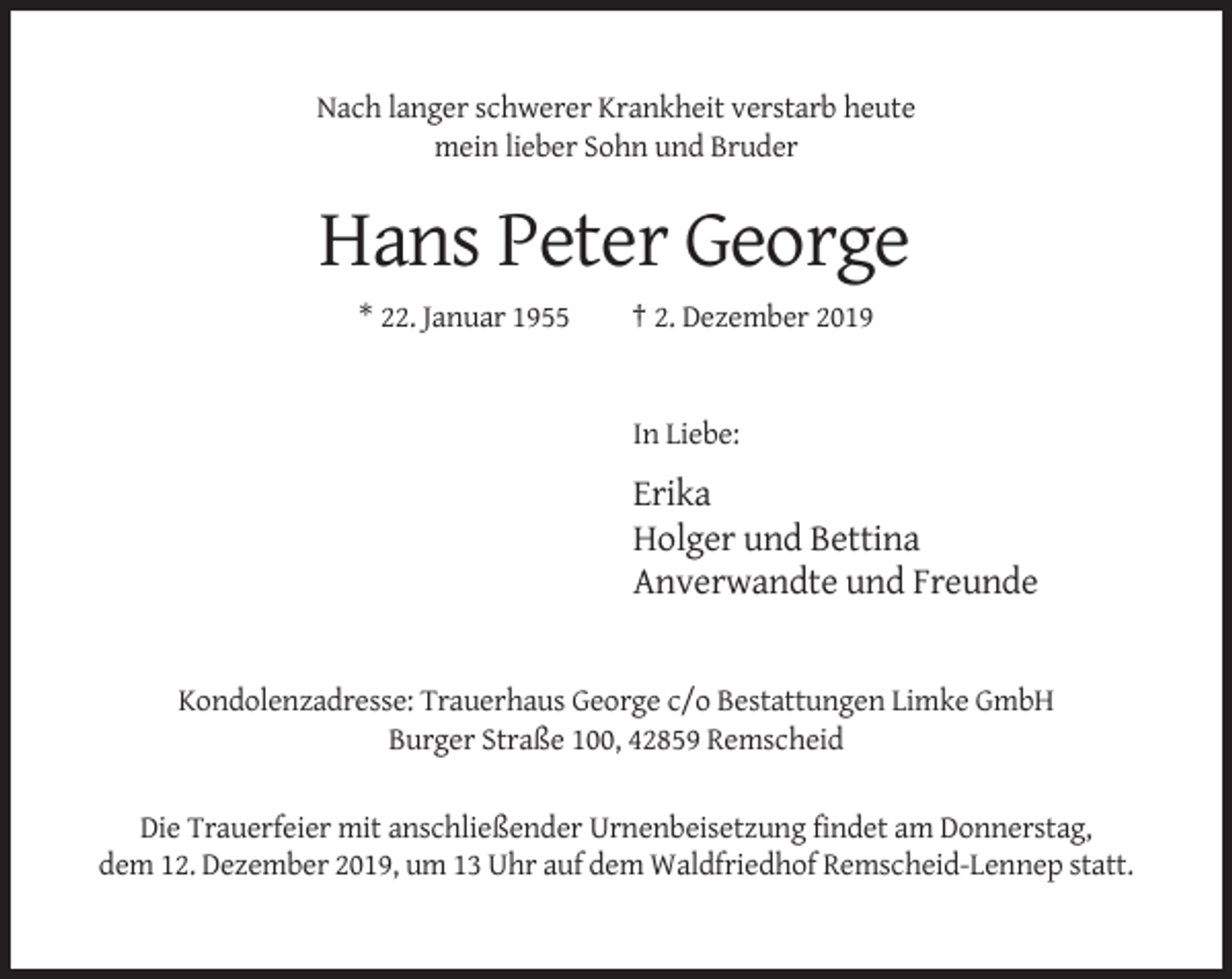 <p>Nach langer schwerer Krankheit verstarb heute<br />mein lieber Sohn und Bruder</p><p>Hans Peter George<br />* 22. Januar 1955</p><p>† 2. Dezember 2019</p><p>In Liebe:</p><p>Erika<br />Holger und Bettina<br />Anverwandte und Freunde</p><p>Kondolenzadresse: Trauerhaus George c/o Bestattungen Limke GmbH<br />Burger Straße 100, 42859 Remscheid<br />Die Trauerfeier mit anschließender Urnenbeisetzung findet am Donnerstag,<br />dem 12. Dezember 2019, um 13 Uhr auf dem Waldfriedhof Remscheid-Lennep statt.</p>