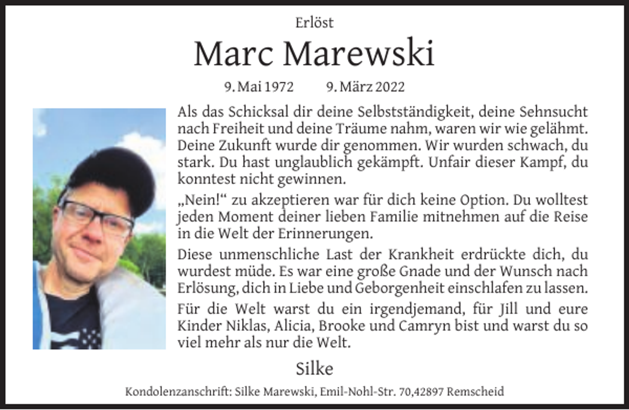 <p>Erlöst</p><p>Marc Marewski<br />9. Mai 1972</p><p>9. März 2022</p><p>Als das Schicksal dir deine Selbstständigkeit, deine Sehnsucht<br />nach Freiheit und deine Träume nahm, waren wir wie gelähmt.<br />Deine Zukunft wurde dir genommen. Wir wurden schwach, du<br />stark. Du hast unglaublich gekämpft. Unfair dieser Kampf, du<br />konntest nicht gewinnen.<br />„Nein!“ zu akzeptieren war für dich keine Option. Du wolltest<br />jeden Moment deiner lieben Familie mitnehmen auf die Reise<br />in die Welt der Erinnerungen.<br />Diese unmenschliche Last der Krankheit erdrückte dich, du<br />wurdest müde. Es war eine große Gnade und der Wunsch nach<br />Erlösung, dich in Liebe und Geborgenheit einschlafen zu lassen.<br />Für die Welt warst du ein irgendjemand, für Jill und eure<br />Kinder Niklas, Alicia, Brooke und Camryn bist und warst du so<br />viel mehr als nur die Welt.</p><p>Silke<br />Kondolenzanschrift: Silke Marewski, Emil-Nohl-Str. 70,42897 Remscheid</p>