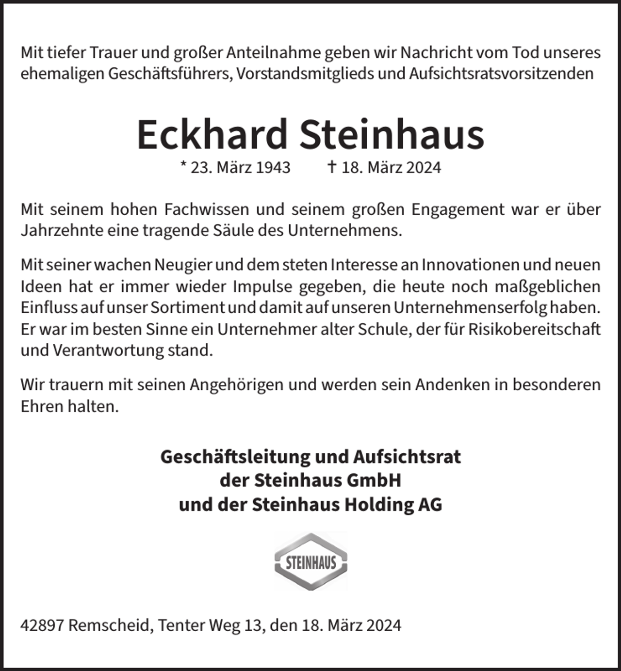 <p>Mit tiefer Trauer und großer Anteilnahme geben wir Nachricht vom Tod unseres<br />ehemaligen Geschäftsführers, Vorstandsmitglieds und Aufsichtsratsvorsitzenden</p><p>Eckhard Steinhaus<br />* 23. März 1943</p><p> 18. März 2024</p><p>Mit seinem hohen Fachwissen und seinem großen Engagement war er über<br />Jahrzehnte eine tragende Säule des Unternehmens.<br />Mit seiner wachen Neugier und dem steten Interesse an Innovationen und neuen<br />Ideen hat er immer wieder Impulse gegeben, die heute noch maßgeblichen<br />Einfluss auf unser Sortiment und damit auf unseren Unternehmenserfolg haben.<br />Er war im besten Sinne ein Unternehmer alter Schule, der für Risikobereitschaft<br />und Verantwortung stand.<br />Wir trauern mit seinen Angehörigen und werden sein Andenken in besonderen<br />Ehren halten.</p><p>Geschäftsleitung und Aufsichtsrat<br />der Steinhaus GmbH<br />und der Steinhaus Holding AG</p><p>42897 Remscheid, Tenter Weg 13, den 18. März 2024</p>