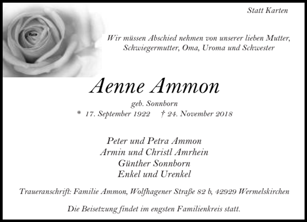 <p>Statt Karten<br />Wir müssen Abschied nehmen von unserer lieben Mutter,<br />Schwiegermutter, Oma, Uroma und Schwester</p><p>Aenne Ammon</p><p>geb. Sonnborn<br />* 17. September 1922 † 24. November 2018</p><p>Peter und Petra Ammon<br />Armin und Christl Amrhein<br />Günther Sonnborn<br />Enkel und Urenkel<br />Traueranschrift: Familie Ammon, Wolfhagener Straße 82 b, 42929 Wermelskirchen<br />Die Beisetzung findet im engsten Familienkreis statt.</p>