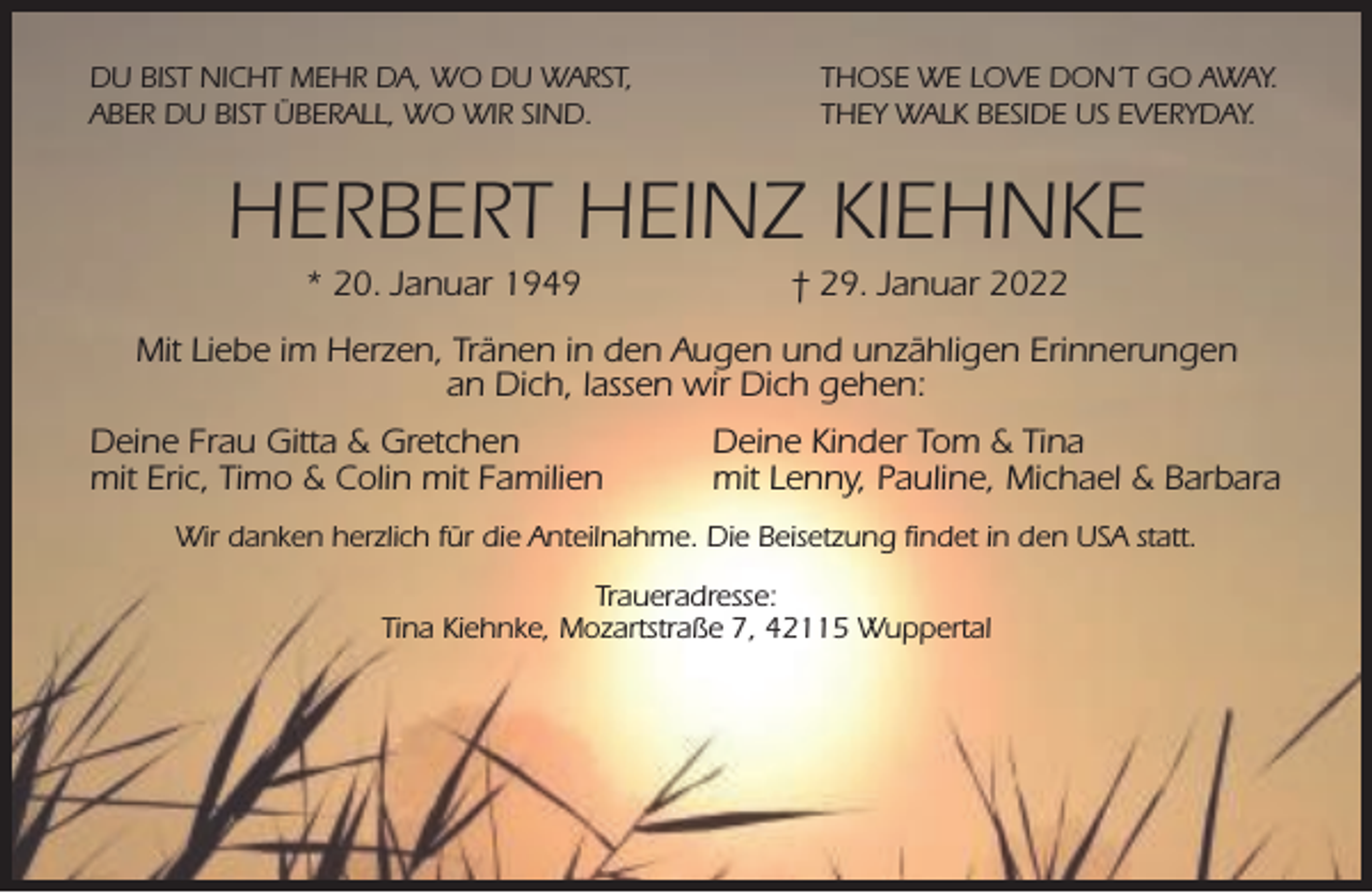 <p>DU BIST NICHT MEHR DA, WO DU WARST,<br />ABER DU BIST ÜBERALL, WO WIR SIND.</p><p>THOSE WE LOVE DON´T GO AWAY.<br />THEY WALK BESIDE US EVERYDAY.</p><p>HERBERT HEINZ KIEHNKE<br />* 20. Januar 1949</p><p>† 29. Januar 2022</p><p>Mit Liebe im Herzen, Tränen in den Augen und unzähligen Erinnerungen<br />an Dich, lassen wir Dich gehen:<br />Deine Frau Gitta &amp; Gretchen<br />mit Eric, Timo &amp; Colin mit Familien</p><p>Deine Kinder Tom &amp; Tina<br />mit Lenny, Pauline, Michael &amp; Barbara</p><p>Wir danken herzlich für die Anteilnahme. Die Beisetzung ﬁndet in den USA statt.<br />Traueradresse:<br />Tina Kiehnke, Mozartstraße 7, 42115 Wuppertal</p>