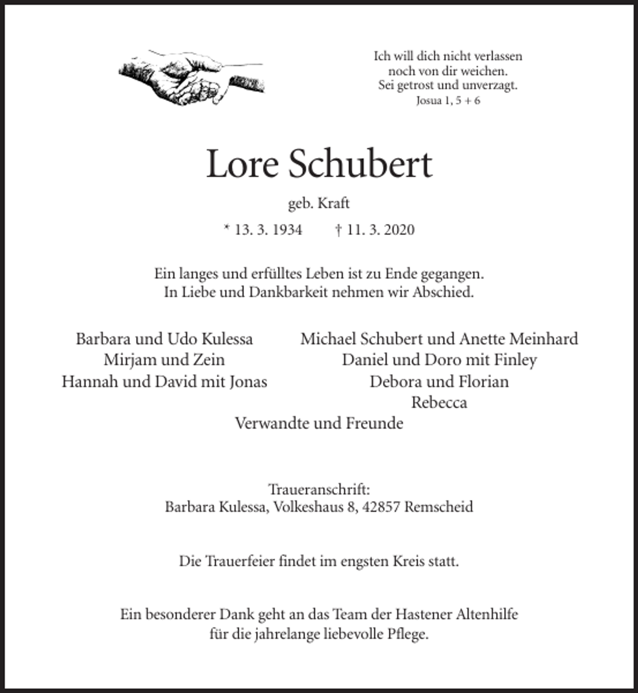 <p>Ich will dich nicht verlassen<br />noch von dir weichen.<br />Sei getrost und unverzagt.<br />Josua 1, 5 + 6</p><p>Lore Schubert<br />geb. Kraft<br />* 13. 3. 1934</p><p>† 11. 3. 2020</p><p>Ein langes und erfülltes Leben ist zu Ende gegangen.<br />In Liebe und Dankbarkeit nehmen wir Abschied.</p><p>Barbara und Udo Kulessa<br />Mirjam und Zein<br />Hannah und David mit Jonas</p><p>Michael Schubert und Anette Meinhard<br />Daniel und Doro mit Finley<br />Debora und Florian<br />Rebecca<br />Verwandte und Freunde</p><p>Traueranschrift:<br />Barbara Kulessa, Volkeshaus 8, 42857 Remscheid<br />Die Trauerfeier findet im engsten Kreis statt.<br />Ein besonderer Dank geht an das Team der Hastener Altenhilfe<br />für die jahrelange liebevolle Pflege.</p>
