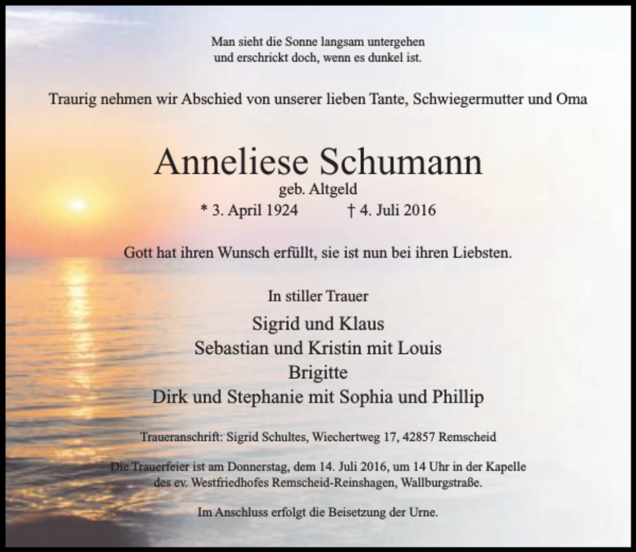 <p>Man sieht die Sonne langsam untergehen<br />und erschrickt doch, wenn es dunkel ist.</p><p>Traurig nehmen wir Abschied von unserer lieben Tante, Schwiegermutter und Oma</p><p>Anneliese Schumann<br />geb. Altgeld<br />* 3. April 1924<br />† 4. Juli 2016</p><p>Gott hat ihren Wunsch erfüllt, sie ist nun bei ihren Liebsten.<br />In stiller Trauer</p><p>Sigrid und Klaus<br />Sebastian und Kristin mit Louis<br />Brigitte<br />Dirk und Stephanie mit Sophia und Phillip<br />Traueranschrift: Sigrid Schultes, Wiechertweg 17, 42857 Remscheid<br />Die Trauerfeier ist am Donnerstag, dem 14. Juli 2016, um 14 Uhr in der Kapelle<br />des ev. Westfriedhofes Remscheid-Reinshagen, Wallburgstraße.<br />Im Anschluss erfolgt die Beisetzung der Urne.</p>