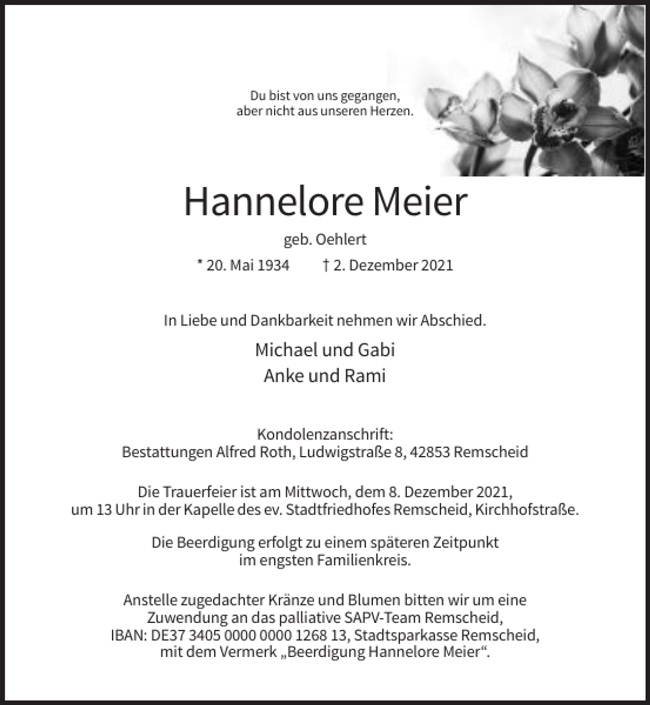 <p>Du bist von uns gegangen,<br />aber nicht aus unseren Herzen.</p><p>Hannelore Meier<br />geb. Oehlert<br />* 20. Mai 1934</p><p>† 2. Dezember 2021</p><p>In Liebe und Dankbarkeit nehmen wir Abschied.</p><p>Michael und Gabi<br />Anke und Rami<br />Kondolenzanschrift:<br />Bestattungen Alfred Roth, Ludwigstraße 8, 42853 Remscheid<br />Die Trauerfeier ist am Mittwoch, dem 8. Dezember 2021,<br />um 13 Uhr in der Kapelle des ev. Stadtfriedhofes Remscheid, Kirchhofstraße.<br />Die Beerdigung erfolgt zu einem späteren Zeitpunkt<br />im engsten Familienkreis.<br />Anstelle zugedachter Kränze und Blumen bitten wir um eine<br />Zuwendung an das palliative SAPV-Team Remscheid,<br />IBAN: DE37 3405 1268 13, Stadtsparkasse Remscheid,<br />mit dem Vermerk „Beerdigung Hannelore Meier“.</p>