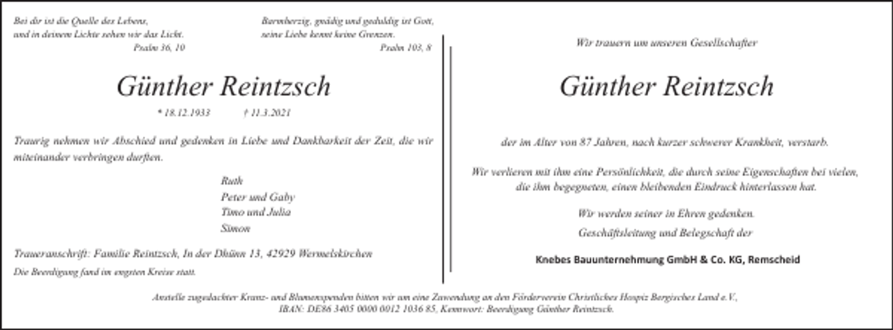 <p>Bei dir ist die Quelle des Lebens,<br />und in deinem Lichte sehen wir das Licht.<br />Psalm 36, 10</p><p>Barmherzig, gnädig und geduldig ist Gott,<br />seine Liebe kennt keine Grenzen.<br />Psalm 103, 8</p><p>Günther Reintzsch<br />* 18.12.1933</p><p>Günther Reintzsch</p><p>† 11.3.2021</p><p>Traurig nehmen wir Abschied und gedenken in Liebe und Dankbarkeit der Zeit, die wir<br />miteinander verbringen durften.<br />Ruth<br />Peter und Gaby<br />Timo und Julia<br />Simon<br />Traueranschrift: Familie Reintzsch, In der Dhünn 13, 42929 Wermelskirchen<br />Die Beerdigung fand im engsten Kreise statt.</p><p>Wir trauern um unseren Gesellschafter</p><p>der im Alter von 87 Jahren, nach kurzer schwerer Krankheit, verstarb.<br />Wir verlieren mit ihm eine Persönlichkeit, die durch seine Eigenschaften bei vielen,<br />die ihm begegneten, einen bleibenden Eindruck hinterlassen hat.<br />Wir werden seiner in Ehren gedenken.<br />Geschäftsleitung und Belegschaft der<br />Knebes Bauunternehmung GmbH &amp; Co. KG, Remscheid</p><p>Anstelle zugedachter Kranz- und Blumenspenden bitten wir um eine Zuwendung an den Förderverein Christliches Hospiz Bergisches Land e.V.,<br />IBAN: DE86 3405 0012 1036 85, Kennwort: Beerdigung Günther Reintzsch.</p>