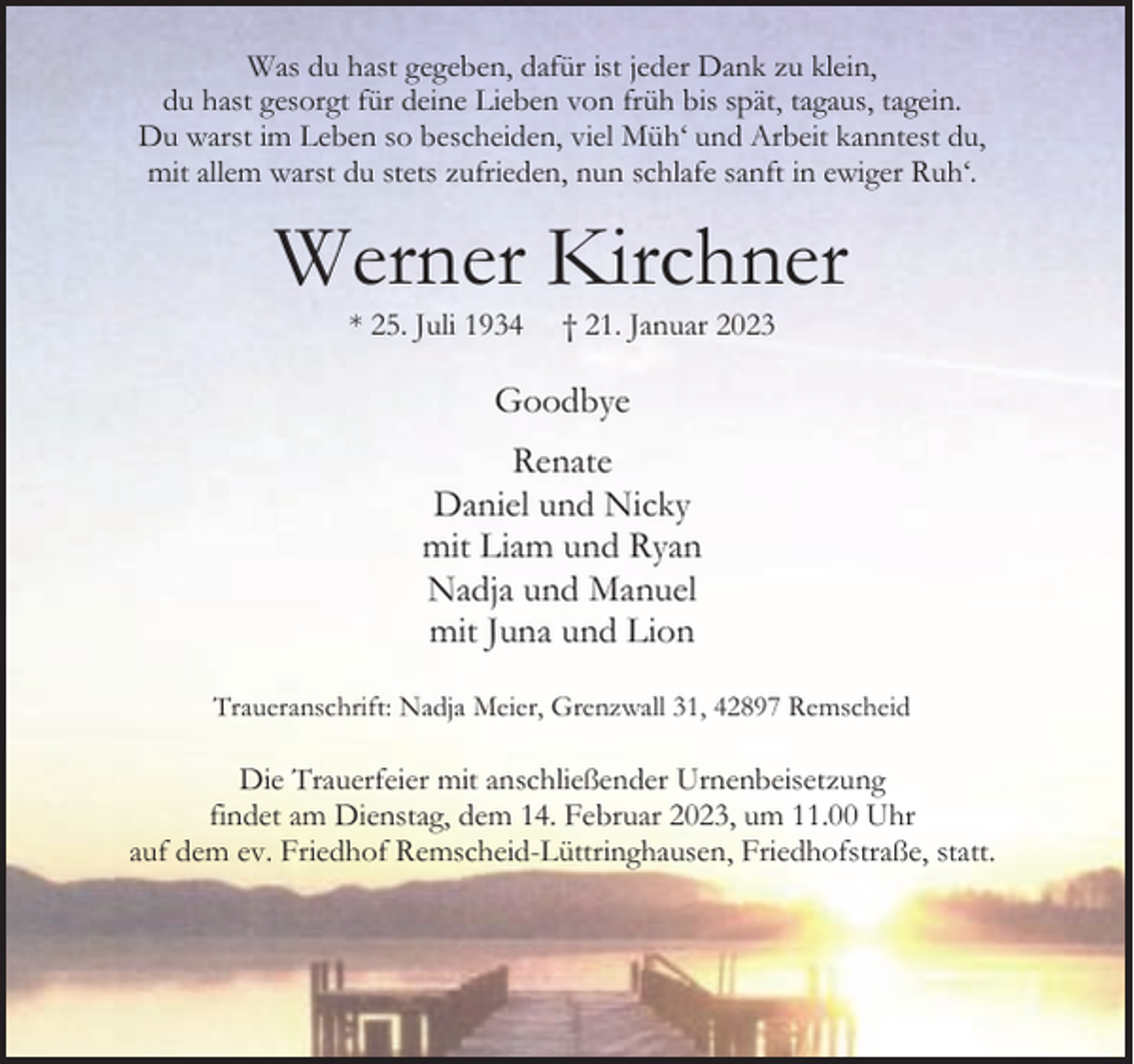 <p>Was du hast gegeben, dafür ist jeder Dank zu klein,<br />du hast gesorgt für deine Lieben von früh bis spät, tagaus, tagein.<br />Du warst im Leben so bescheiden, viel Müh‘ und Arbeit kanntest du,<br />mit allem warst du stets zufrieden, nun schlafe sanft in ewiger Ruh‘.</p><p>Werner Kirchner<br />* 25. Juli 1934</p><p>† 21. Januar 2023</p><p>Goodbye<br />Renate<br />Daniel und Nicky<br />mit Liam und Ryan<br />Nadja und Manuel<br />mit Juna und Lion<br />Traueranschrift: Nadja Meier, Grenzwall 31, 42897 Remscheid</p><p>Die Trauerfeier mit anschließender Urnenbeisetzung<br />findet am Dienstag, dem 14. Februar 2023, um 11.00 Uhr<br />auf dem ev. Friedhof Remscheid-Lüttringhausen, Friedhofstraße, statt.</p>
