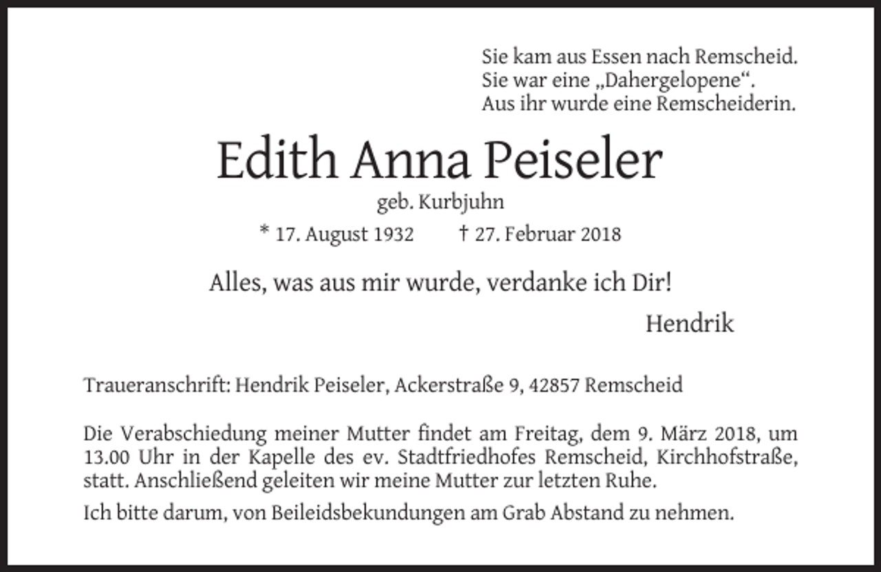 <p>Sie kam aus Essen nach Remscheid.<br />Sie war eine „Dahergelopene“.<br />Aus ihr wurde eine Remscheiderin.</p><p>Edith Anna Peiseler<br />geb. Kurbjuhn<br />* 17. August 1932<br />† 27. Februar 2018</p><p>Alles, was aus mir wurde, verdanke ich Dir!<br />Hendrik<br />Traueranschrift: Hendrik Peiseler, Ackerstraße 9, 42857 Remscheid<br />Die Verabschiedung meiner Mutter findet am Freitag, dem 9. März 2018, um<br />13.00 Uhr in der Kapelle des ev. Stadtfriedhofes Remscheid, Kirchhofstraße,<br />statt. Anschließend geleiten wir meine Mutter zur letzten Ruhe.<br />Ich bitte darum, von Beileidsbekundungen am Grab Abstand zu nehmen.</p>