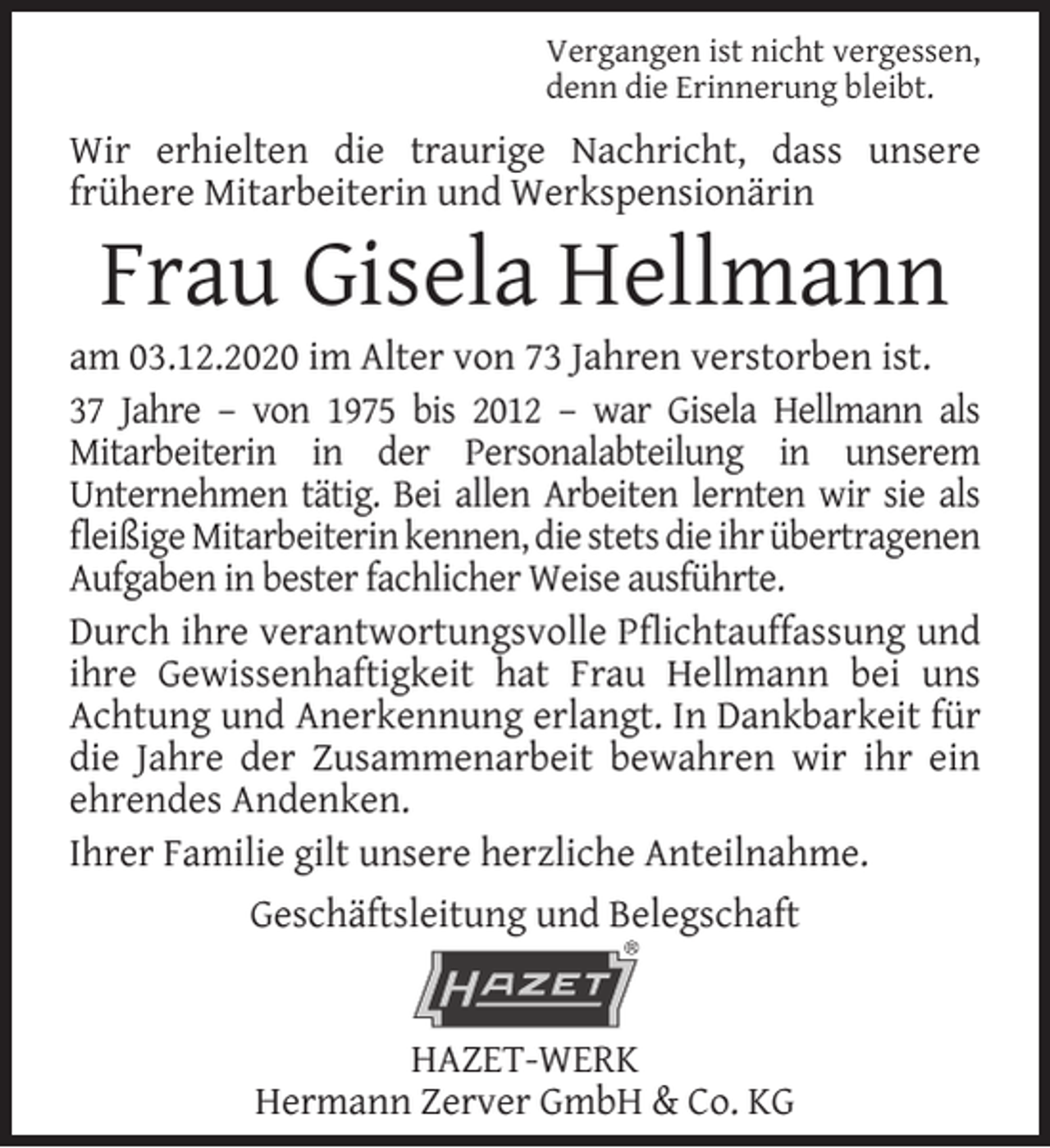 <p>Vergangen ist nicht vergessen,<br />denn die Erinnerung bleibt.</p><p>Wir erhielten die traurige Nachricht, dass unsere<br />frühere Mitarbeiterin und Werkspensionärin</p><p>Frau Gisela Hellmann</p><p>am 03.12.2020 im Alter von 73 Jahren verstorben ist.<br />37 Jahre – von 1975 bis 2012 – war Gisela Hellmann als<br />Mitarbeiterin in der Personalabteilung in unserem<br />Unternehmen tätig. Bei allen Arbeiten lernten wir sie als<br />ﬂeißige Mitarbeiterin kennen, die stets die ihr übertragenen<br />Aufgaben in bester fachlicher Weise ausführte.<br />Durch ihre verantwortungsvolle Pﬂichtauffassung und<br />ihre Gewissenhaftigkeit hat Frau Hellmann bei uns<br />Achtung und Anerkennung erlangt. In Dankbarkeit für<br />die Jahre der Zusammenarbeit bewahren wir ihr ein<br />ehrendes Andenken.<br />Ihrer Familie gilt unsere herzliche Anteilnahme.<br />Geschäftsleitung und Belegschaft<br />HAZET-WERK<br />Hermann Zerver GmbH &amp; Co. KG</p>