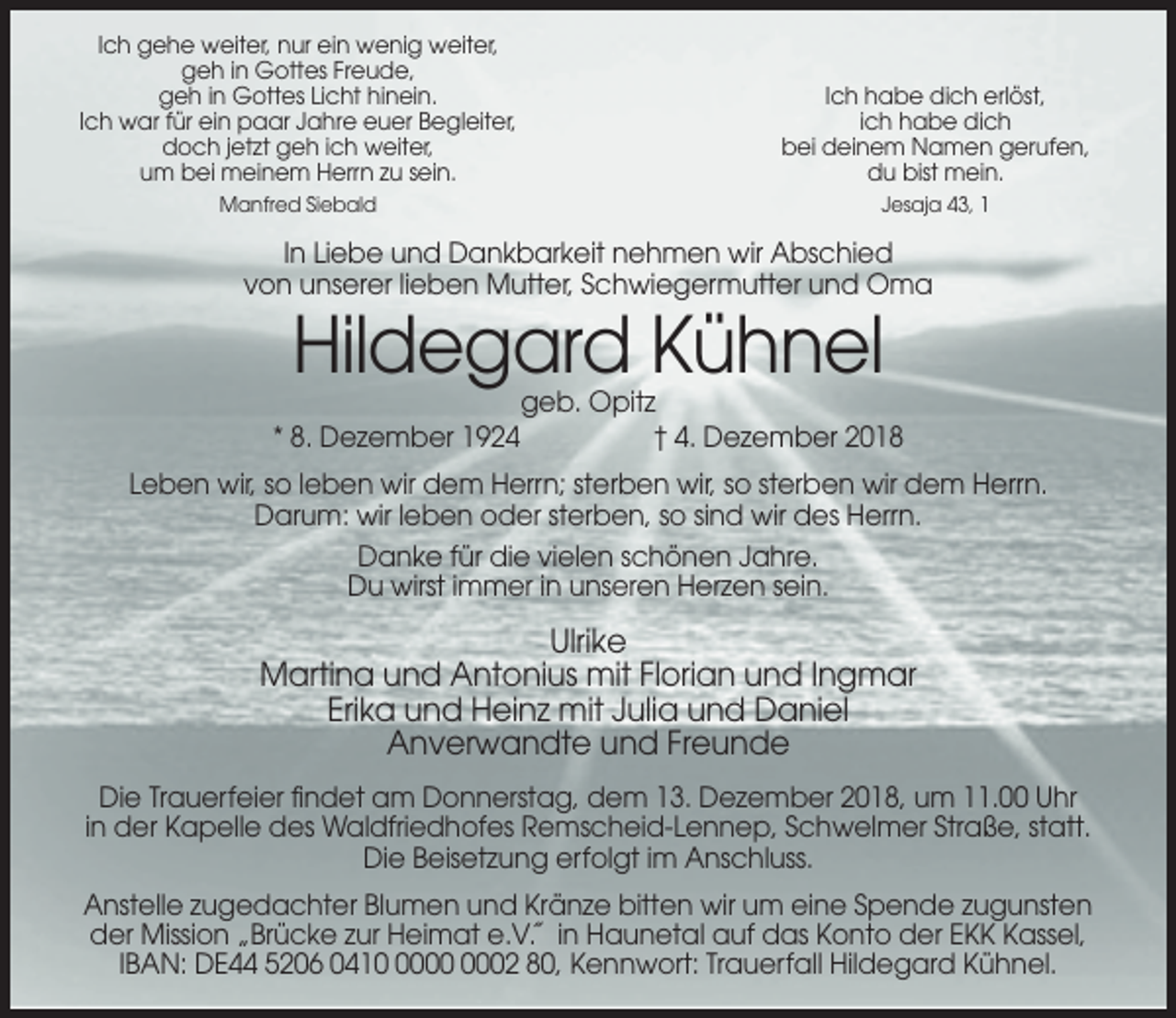 <p>Ich gehe weiter, nur ein wenig weiter,<br />geh in Gottes Freude,<br />geh in Gottes Licht hinein.<br />Ich war für ein paar Jahre euer Begleiter,<br />doch jetzt geh ich weiter,<br />um bei meinem Herrn zu sein.</p><p>Ich habe dich erlöst,<br />ich habe dich<br />bei deinem Namen gerufen,<br />du bist mein.</p><p>Manfred Siebald</p><p>Jesaja 43, 1</p><p>In Liebe und Dankbarkeit nehmen wir Abschied<br />von unserer lieben Mutter, Schwiegermutter und Oma</p><p>Hildegard Kühnel<br />* 8. Dezember 1924</p><p>geb. Opitz<br />† 4. Dezember 2018</p><p>Leben wir, so leben wir dem Herrn; sterben wir, so sterben wir dem Herrn.<br />Darum: wir leben oder sterben, so sind wir des Herrn.<br />Danke für die vielen schönen Jahre.<br />Du wirst immer in unseren Herzen sein.</p><p>Ulrike<br />Martina und Antonius mit Florian und Ingmar<br />Erika und Heinz mit Julia und Daniel<br />Anverwandte und Freunde<br />Die Trauerfeier findet am Donnerstag, dem 13. Dezember 2018, um 11.00 Uhr<br />in der Kapelle des Waldfriedhofes Remscheid-Lennep, Schwelmer Straße, statt.<br />Die Beisetzung erfolgt im Anschluss.<br />Anstelle zugedachter Blumen und Kränze bitten wir um eine Spende zugunsten<br />der Mission „Brücke zur Heimat e.V.˝ in Haunetal auf das Konto der EKK Kassel,<br />IBAN: DE44 5206 0412 80, Kennwort: Trauerfall Hildegard Kühnel.</p>