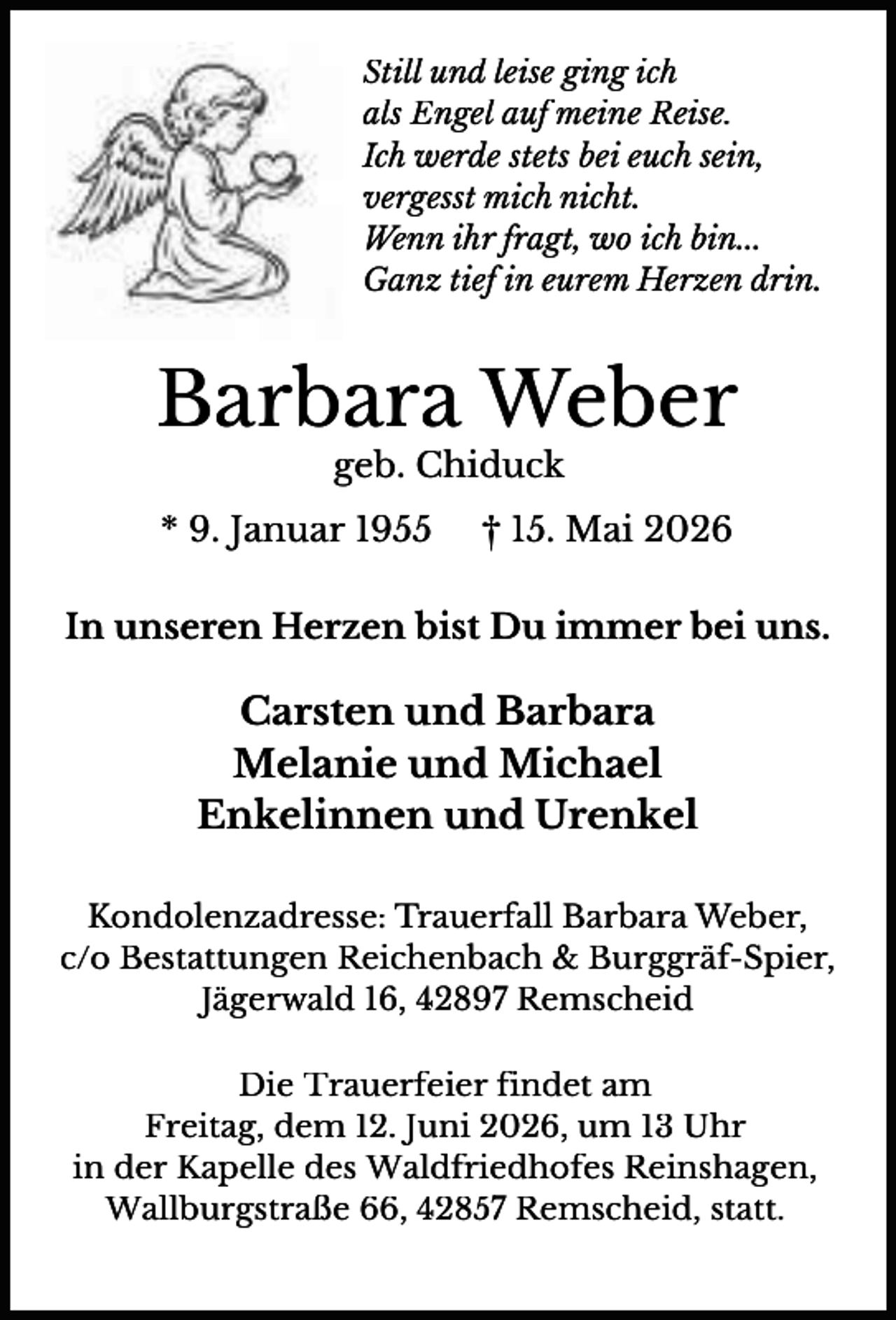 <p>Still und leise ging ich<br />als Engel auf meine Reise.<br />Ich werde stets bei euch sein,<br />vergesst mich nicht.<br />Wenn ihr fragt, wo ich bin...<br />Ganz tief in eurem Herzen drin.</p><p>Barbara Weber<br />geb. Chiduck</p><p>* 9. Januar 1955</p><p>† 15. Mai 2026</p><p>In unseren Herzen bist Du immer bei uns.</p><p>Carsten und Barbara<br />Melanie und Michael<br />Enkelinnen und Urenkel<br />Kondolenzadresse: Trauerfall Barbara Weber,<br />c/o Bestattungen Reichenbach &amp; Burggräf-Spier,<br />Jägerwald 16, 42897 Remscheid<br />Die Trauerfeier findet am<br />Freitag, dem 12. Juni 2026, um 13 Uhr<br />in der Kapelle des Waldfriedhofes Reinshagen,<br />Wallburgstraße 66, 42857 Remscheid, statt.</p>