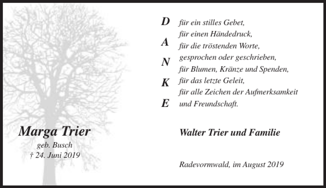 <p>D<br />A<br />N<br />K<br />E</p><p>Marga Trier</p><p>für ein stilles Gebet,<br />für einen Händedruck,<br />für die tröstenden Worte,<br />gesprochen oder geschrieben,<br />für Blumen, Kränze und Spenden,<br />für das letzte Geleit,<br />für alle Zeichen der Aufmerksamkeit<br />und Freundschaft.</p><p>Walter Trier und Familie</p><p>geb. Busch<br />† 24. Juni 2019<br />Radevormwald, im August 2019</p>