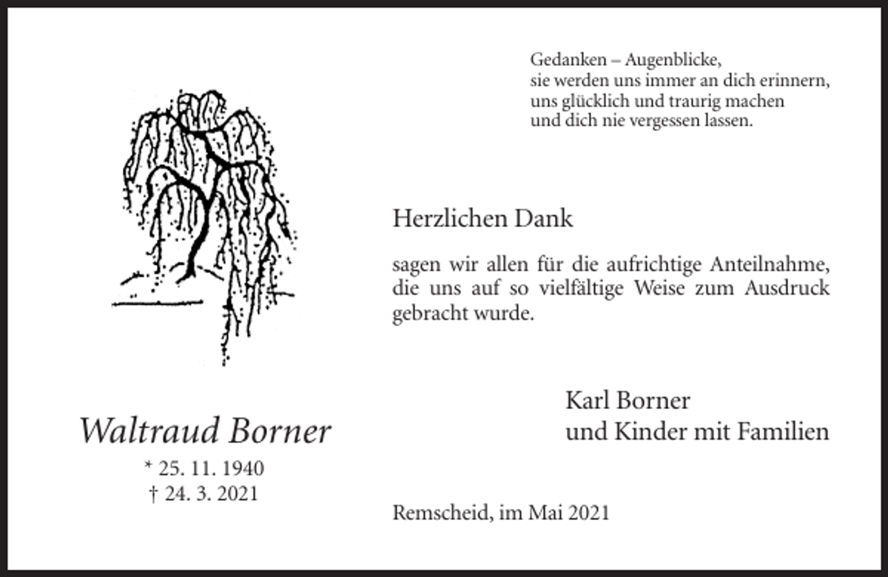 <p>Gedanken – Augenblicke,<br />sie werden uns immer an dich erinnern,<br />uns glücklich und traurig machen<br />und dich nie vergessen lassen.</p><p>Herzlichen Dank<br />sagen wir allen für die aufrichtige Anteilnahme,<br />die uns auf so vielfältige Weise zum Ausdruck<br />gebracht wurde.</p><p>Waltraud Borner<br />* 25. 11. 1940<br />† 24. 3. 2021</p><p>Karl Borner<br />und Kinder mit Familien<br />Remscheid, im Mai 2021</p>