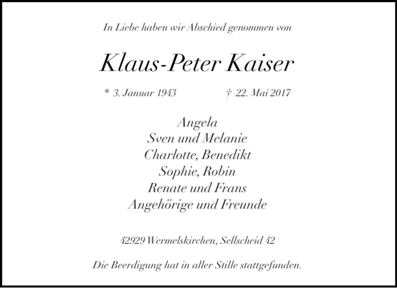 <p>In Liebe haben wir Abschied genommen von</p><p>Klaus-Peter Kaiser<br />* 3. Januar 1943</p><p>† 22. Mai 2017</p><p>Angela<br />Sven und Melanie<br />Charlotte, Benedikt<br />Sophie, Robin<br />Renate und Frans<br />Angehörige und Freunde<br />42929 Wermelskirchen, Sellscheid 42<br />Die Beerdigung hat in aller Stille stattgefunden.</p>