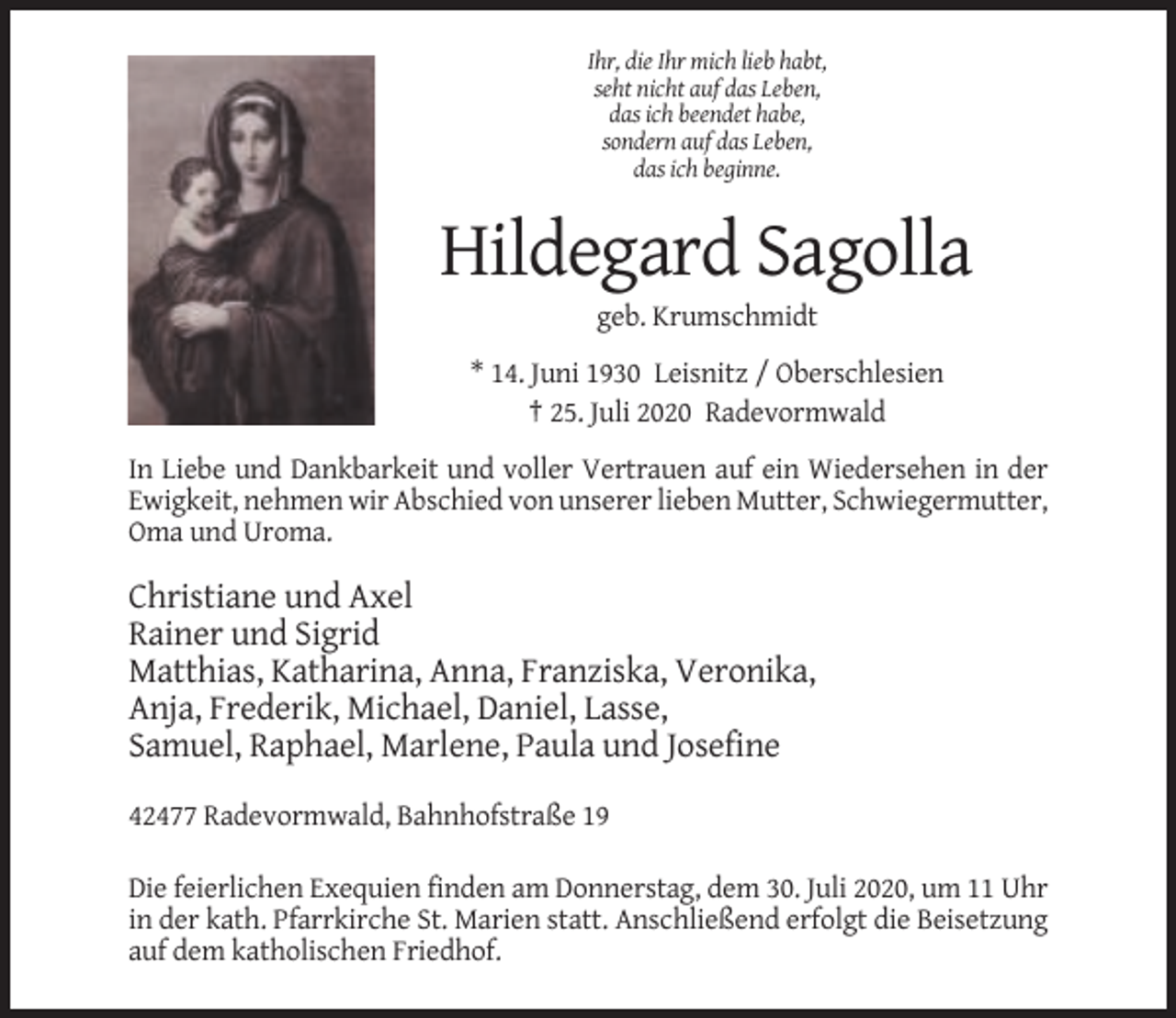 <p>Ihr, die Ihr mich lieb habt,<br />seht nicht auf das Leben,<br />das ich beendet habe,<br />sondern auf das Leben,<br />das ich beginne.</p><p>Hildegard Sagolla<br />geb. Krumschmidt<br />* 14. Juni 1930 Leisnitz / Oberschlesien<br />† 25. Juli 2020 Radevormwald<br />In Liebe und Dankbarkeit und voller Vertrauen auf ein Wiedersehen in der<br />Ewigkeit, nehmen wir Abschied von unserer lieben Mutter, Schwiegermutter,<br />Oma und Uroma.</p><p>Christiane und Axel<br />Rainer und Sigrid<br />Matthias, Katharina, Anna, Franziska, Veronika,<br />Anja, Frederik, Michael, Daniel, Lasse,<br />Samuel, Raphael, Marlene, Paula und Josefine<br />42477 Radevormwald, Bahnhofstraße 19<br />Die feierlichen Exequien finden am Donnerstag, dem 30. Juli 2020, um 11 Uhr<br />in der kath. Pfarrkirche St. Marien statt. Anschließend erfolgt die Beisetzung<br />auf dem katholischen Friedhof.</p>