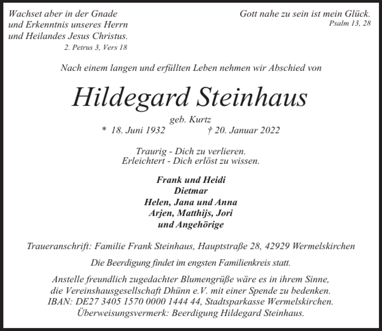 <p>Gott nahe zu sein ist mein Glück.</p><p>Wachset aber in der Gnade<br />und Erkenntnis unseres Herrn<br />und Heilandes Jesus Christus.</p><p>Psalm 13, 28</p><p>2. Petrus 3, Vers 18</p><p>Nach einem langen und erfüllten Leben nehmen wir Abschied von</p><p>Hildegard Steinhaus<br />* 18. Juni 1932</p><p>geb. Kurtz<br />† 20. Januar 2022</p><p>Traurig - Dich zu verlieren.<br />Erleichtert - Dich erlöst zu wissen.<br />Frank und Heidi<br />Dietmar<br />Helen, Jana und Anna<br />Arjen, Matthijs, Jori<br />und Angehörige<br />Traueranschrift: Familie Frank Steinhaus, Hauptstraße 28, 42929 Wermelskirchen<br />Die Beerdigung findet im engsten Familienkreis statt.<br />Anstelle freundlich zugedachter Blumengrüße wäre es in ihrem Sinne,<br />die Vereinshausgesellschaft Dhünn e.V. mit einer Spende zu bedenken.<br />IBAN: DE27 3405 157000 14, Stadtsparkasse Wermelskirchen.<br />Überweisungsvermerk: Beerdigung Hildegard Steinhaus.</p>
