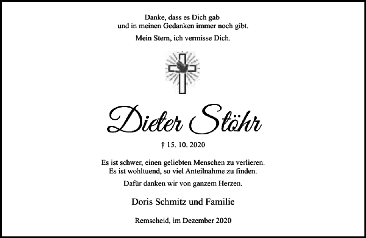 <p>Danke, dass es Dich gab<br />und in meinen Gedanken immer noch gibt.<br />Mein Stern, ich vermisse Dich.</p><p>Dieter Stöhr<br />† 15. 10. 2020</p><p>Es ist schwer, einen geliebten Menschen zu verlieren.<br />Es ist wohltuend, so viel Anteilnahme zu finden.<br />Dafür danken wir von ganzem Herzen.</p><p>Doris Schmitz und Familie<br />Remscheid, im Dezember 2020</p>