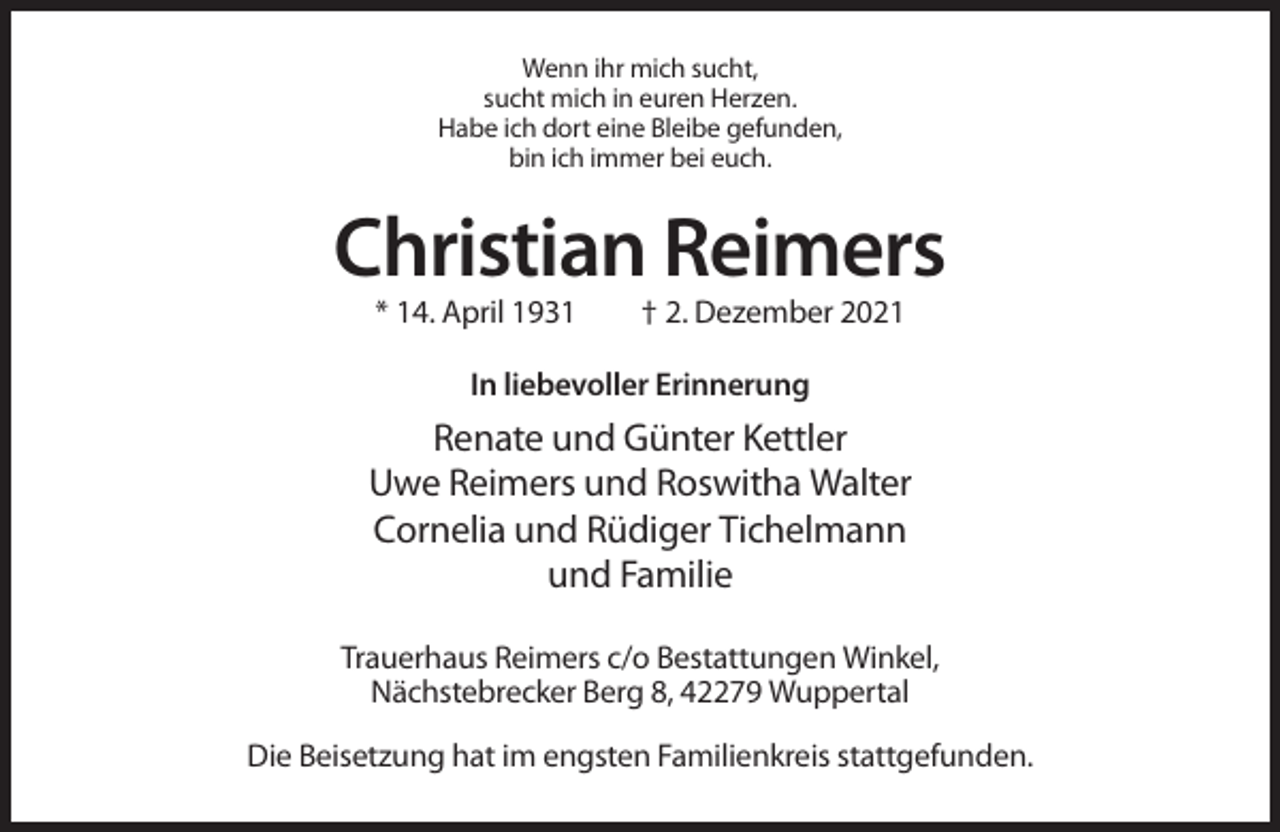 <p>Wenn ihr mich sucht,<br />sucht mich in euren Herzen.<br />Habe ich dort eine Bleibe gefunden,<br />bin ich immer bei euch.</p><p>Christian Reimers<br />* 14. April 1931</p><p>† 2. Dezember 2021</p><p>In liebevoller Erinnerung</p><p>Renate und Günter Kettler<br />Uwe Reimers und Roswitha Walter<br />Cornelia und Rüdiger Tichelmann<br />und Familie<br />Trauerhaus Reimers c/o Bestattungen Winkel,<br />Nächstebrecker Berg 8, 42279 Wuppertal<br />Die Beisetzung hat im engsten Familienkreis stattgefunden.</p>