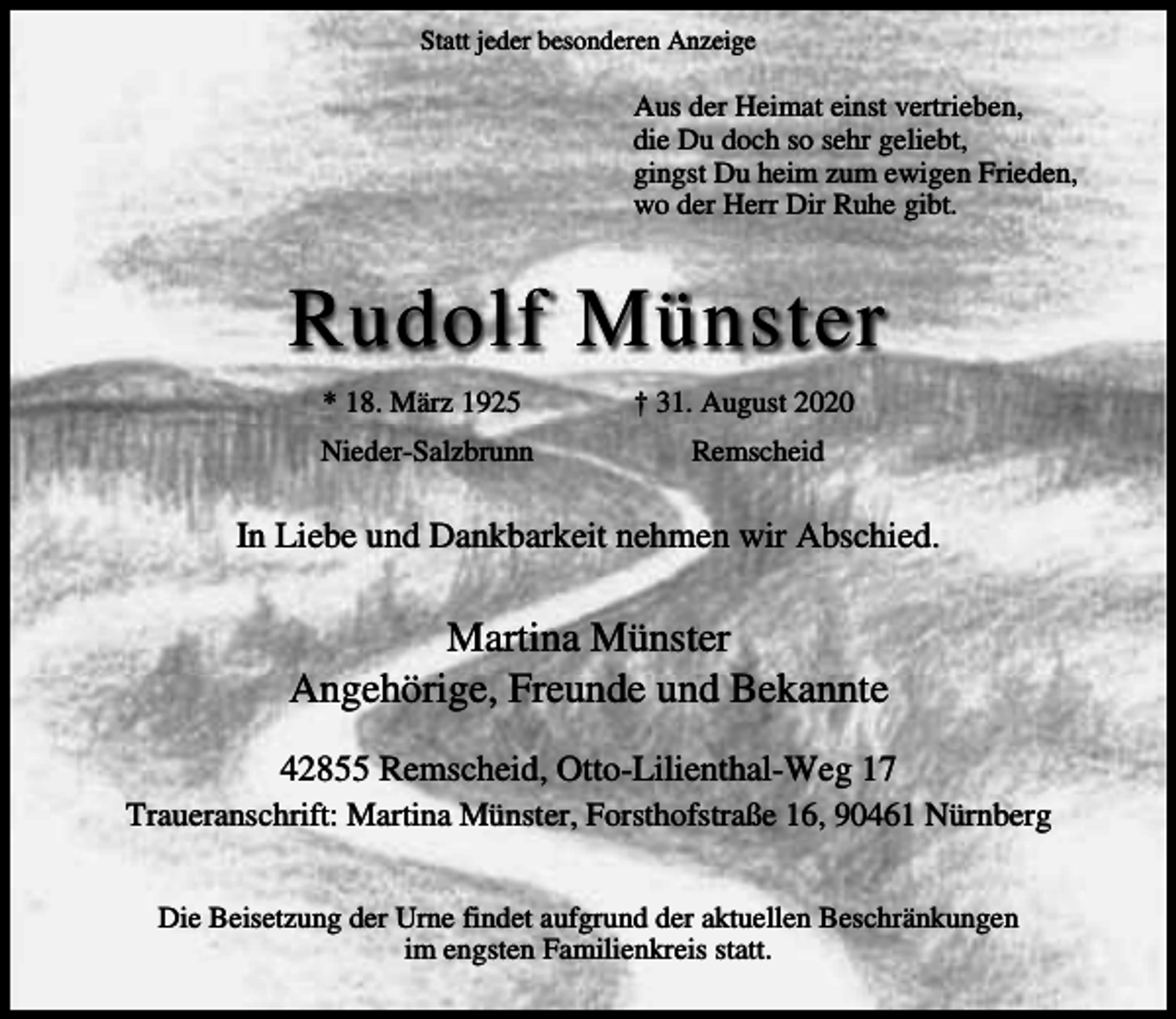 <p>Statt jeder besonderen Anzeige</p><p>Aus der Heimat einst vertrieben,<br />die Du doch so sehr geliebt,<br />gingst Du heim zum ewigen Frieden,<br />wo der Herr Dir Ruhe gibt.</p><p>Rudolf Münster<br />* 18. März 1925<br />Nieder-Salzbrunn</p><p>† 31. August 2020<br />Remscheid</p><p>In Liebe und Dankbarkeit nehmen wir Abschied.</p><p>Martina Münster<br />Angehörige, Freunde und Bekannte<br />42855 Remscheid, Otto-Lilienthal-Weg 17<br />Traueranschrift: Martina Münster, Forsthofstraße 16, 90461 Nürnberg<br />Die Beisetzung der Urne findet aufgrund der aktuellen Beschränkungen<br />im engsten Familienkreis statt.</p>
