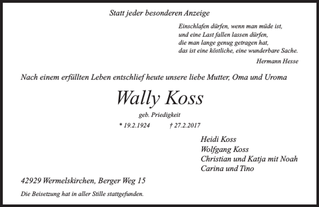 <p>Statt jeder besonderen Anzeige<br />Einschlafen dürfen, wenn man müde ist,<br />und eine Last fallen lassen dürfen,<br />die man lange genug getragen hat,<br />das ist eine köstliche, eine wunderbare Sache.<br />Hermann Hesse</p><p>Nach einem erfüllten Leben entschlief heute unsere liebe Mutter, Oma und Uroma</p><p>Wally Koss<br />geb. Priedigkeit</p><p>* 19.2.1924</p><p>† 27.2.2017</p><p>Heidi Koss<br />Wolfgang Koss<br />Christian und Katja mit Noah<br />Carina und Tino<br />42929 Wermelskirchen, Berger Weg 15<br />Die Beisetzung hat in aller Stille stattgefunden.</p>