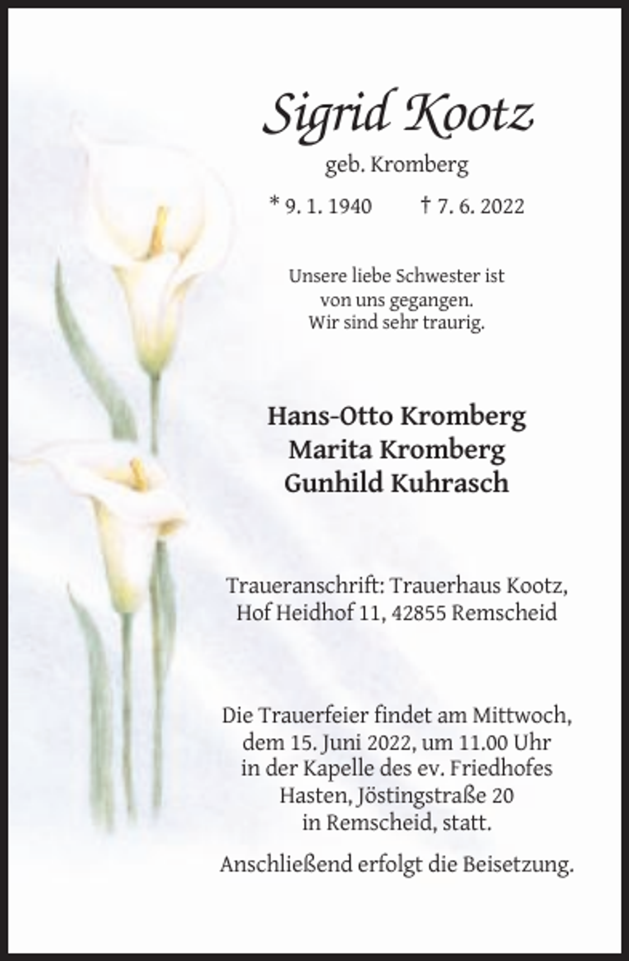<p>Sigrid Kootz<br />geb. Kromberg<br />* 9. 1. 1940</p><p>† 7. 6. 2022</p><p>Unsere liebe Schwester ist<br />von uns gegangen.<br />Wir sind sehr traurig.</p><p>Hans-Otto Kromberg<br />Marita Kromberg<br />Gunhild Kuhrasch</p><p>Traueranschrift: Trauerhaus Kootz,<br />Hof Heidhof 11, 42855 Remscheid</p><p>Die Trauerfeier findet am Mittwoch,<br />dem 15. Juni 2022, um 11.00 Uhr<br />in der Kapelle des ev. Friedhofes<br />Hasten, Jöstingstraße 20<br />in Remscheid, statt.<br />Anschließend erfolgt die Beisetzung.</p>