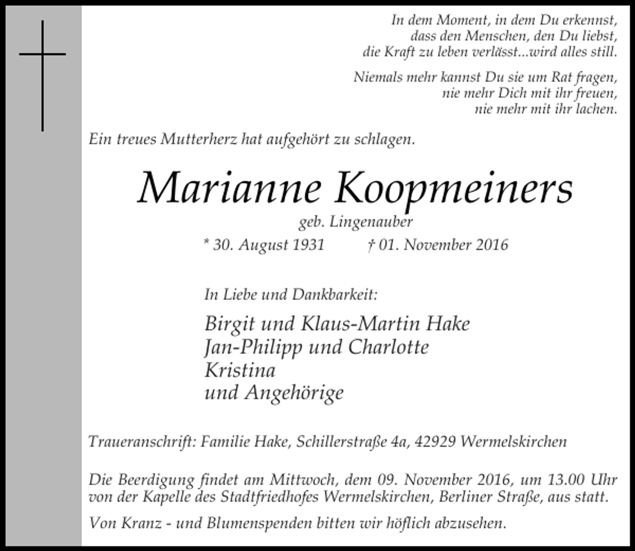 <p>In dem Moment, in dem Du erkennst,<br />dass den Menschen, den Du liebst,<br />die Kraft zu leben verlässt...wird alles still.<br />Niemals mehr kannst Du sie um Rat fragen,<br />nie mehr Dich mit ihr freuen,<br />nie mehr mit ihr lachen.</p><p>Ein treues Mutterherz hat aufgehört zu schlagen.</p><p>Marianne Koopmeiners<br />geb. Lingenauber<br />* 30. August 1931<br />† 01. November 2016<br />In Liebe und Dankbarkeit:</p><p>Birgit und Klaus-Martin Hake<br />Jan-Philipp und Charlotte<br />Kristina<br />und Angehörige<br />Traueranschrift: Familie Hake, Schillerstraße 4a, 42929 Wermelskirchen<br />Die Beerdigung findet am Mittwoch, dem 09. November 2016, um 13.00 Uhr<br />von der Kapelle des Stadtfriedhofes Wermelskirchen, Berliner Straße, aus statt.<br />Von Kranz - und Blumenspenden bitten wir höflich abzusehen.</p>