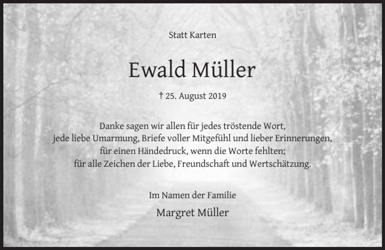 <p>Statt Karten</p><p>Ewald Müller<br />† 25. August 2019</p><p>Danke sagen wir allen für jedes tröstende Wort,<br />jede liebe Umarmung, Briefe voller Mitgefühl und lieber Erinnerungen,<br />für einen Händedruck, wenn die Worte fehlten;<br />für alle Zeichen der Liebe, Freundschaft und Wertschätzung.</p><p>Im Namen der Familie</p><p>Margret Müller</p>