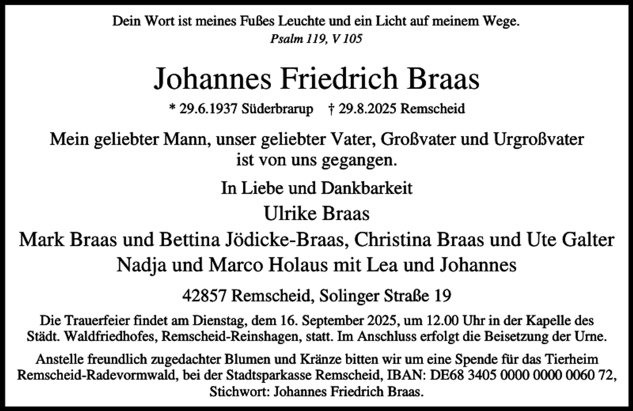 <p>Dein Wort ist meines Fußes Leuchte und ein Licht auf meinem Wege.<br />Psalm 119, V 105</p><p>Johannes Friedrich Braas<br />* 29.6.1937 Süderbrarup † 29.8.2025 Remscheid</p><p>Mein geliebter Mann, unser geliebter Vater, Großvater und Urgroßvater<br />ist von uns gegangen.<br />In Liebe und Dankbarkeit</p><p>Ulrike Braas<br />Mark Braas und Bettina Jödicke-Braas, Christina Braas und Ute Galter<br />Nadja und Marco Holaus mit Lea und Johannes<br />42857 Remscheid, Solinger Straße 19<br />Die Trauerfeier findet am Dienstag, dem 16. September 2025, um 12.00 Uhr in der Kapelle des<br />Städt. Waldfriedhofes, Remscheid-Reinshagen, statt. Im Anschluss erfolgt die Beisetzung der Urne.<br />Anstelle freundlich zugedachter Blumen und Kränze bitten wir um eine Spende für das Tierheim<br />Remscheid-Radevormwald, bei der Stadtsparkasse Remscheid, IBAN: DE68 3405 0060 72,<br />Stichwort: Johannes Friedrich Braas.</p>