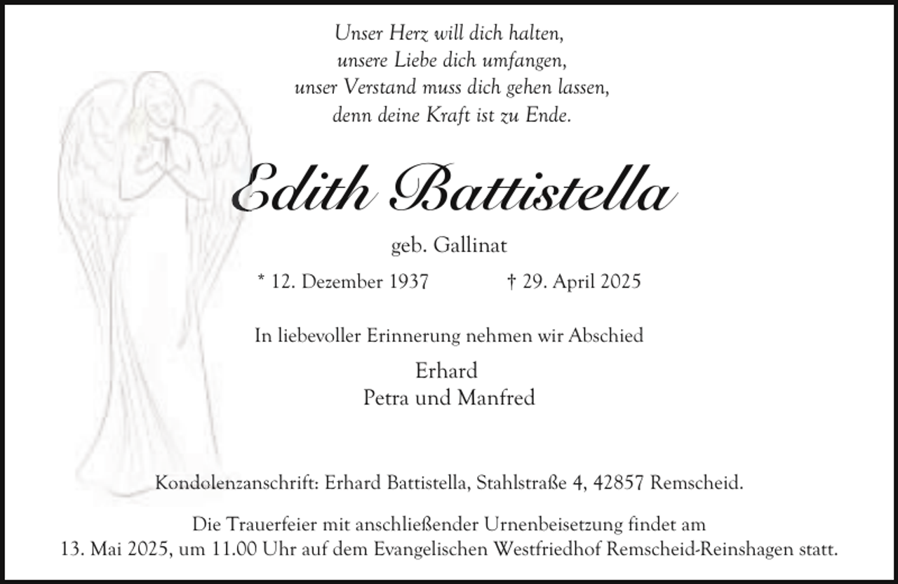 <p>Unser Herz will dich halten,<br />unsere Liebe dich umfangen,<br />unser Verstand muss dich gehen lassen,<br />denn deine Kraft ist zu Ende.</p><p>Edith Battistella<br />E<br />geb. Gallinat</p><p>* 12. Dezember 1937</p><p>† 29. April 2025</p><p>In liebevoller Erinnerung nehmen wir Abschied</p><p>Erhard<br />Petra und Manfred<br />nschrift: Erhard Battistella, Stahlstraße 4, 42857 Remscheid.<br />Kondolenzan<br />Die Trauerfeier mit anschließender Urnenbeisetzung findet am<br />13. Mai 2025, um 11.00 Uhr auf dem Evangelischen Westfriedhof Remscheid-Reinshagen statt.</p>